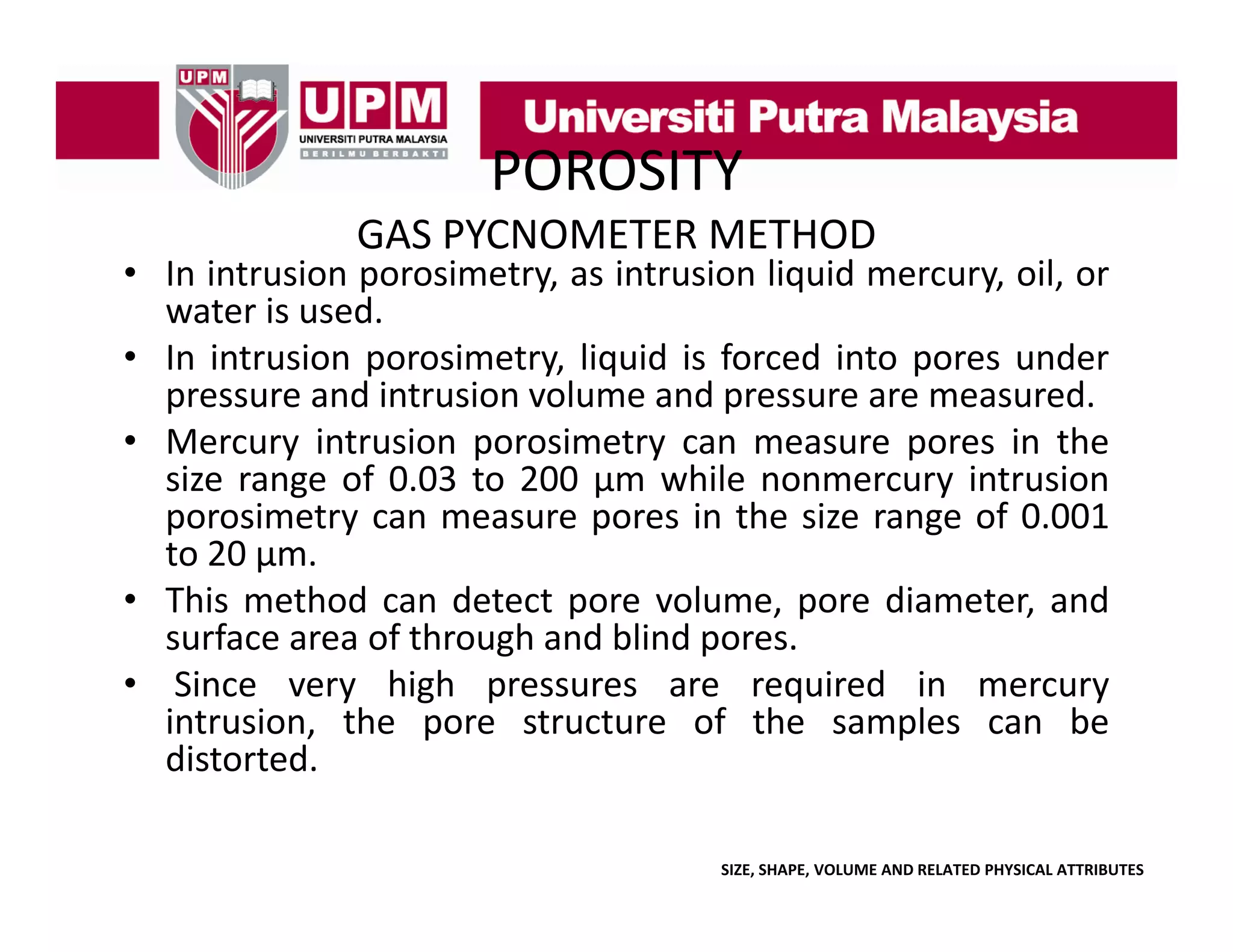 POROSITY
GAS PYCNOMETER METHOD

• In intrusion porosimetry, as intrusion liquid mercury, oil, or
water is used.
• In intrusion porosimetry, liquid is forced into pores under
pressure and intrusion volume and pressure are measured.
• Mercury intrusion porosimetry can measure pores in the
size range of 0.03 to 200 μm while nonmercury intrusion
porosimetry can measure pores in the size range of 0.001
to 20 μm.
• This method can detect pore volume, pore diameter, and
surface area of through and blind pores.
g
p
• Since very high pressures are required in mercury
intrusion, the pore structure of the samples can be
distorted.
SIZE, SHAPE, VOLUME AND RELATED PHYSICAL ATTRIBUTES

 