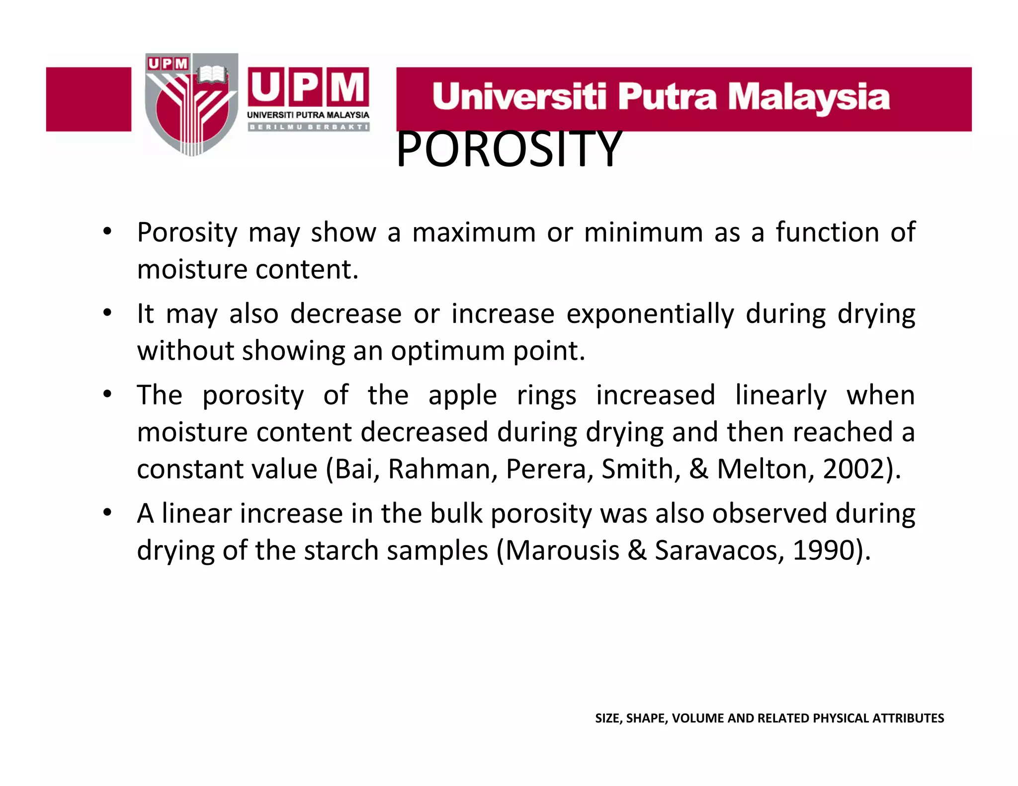 POROSITY
• Porosity may show a maximum or minimum as a function of
y
y
moisture content.
• It may also decrease or increase exponentially during drying
without showing an optimum point.
ith t h i
ti
i t
• The porosity of the apple rings increased linearly when
moisture content decreased during drying and then reached a
g y g
constant value (Bai, Rahman, Perera, Smith, & Melton, 2002).
• A linear increase in the bulk porosity was also observed during
drying f h
d i of the starch samples (M
h
l (Marousis & S
i
Saravacos, 1990)
1990).

SIZE, SHAPE, VOLUME AND RELATED PHYSICAL ATTRIBUTES

 