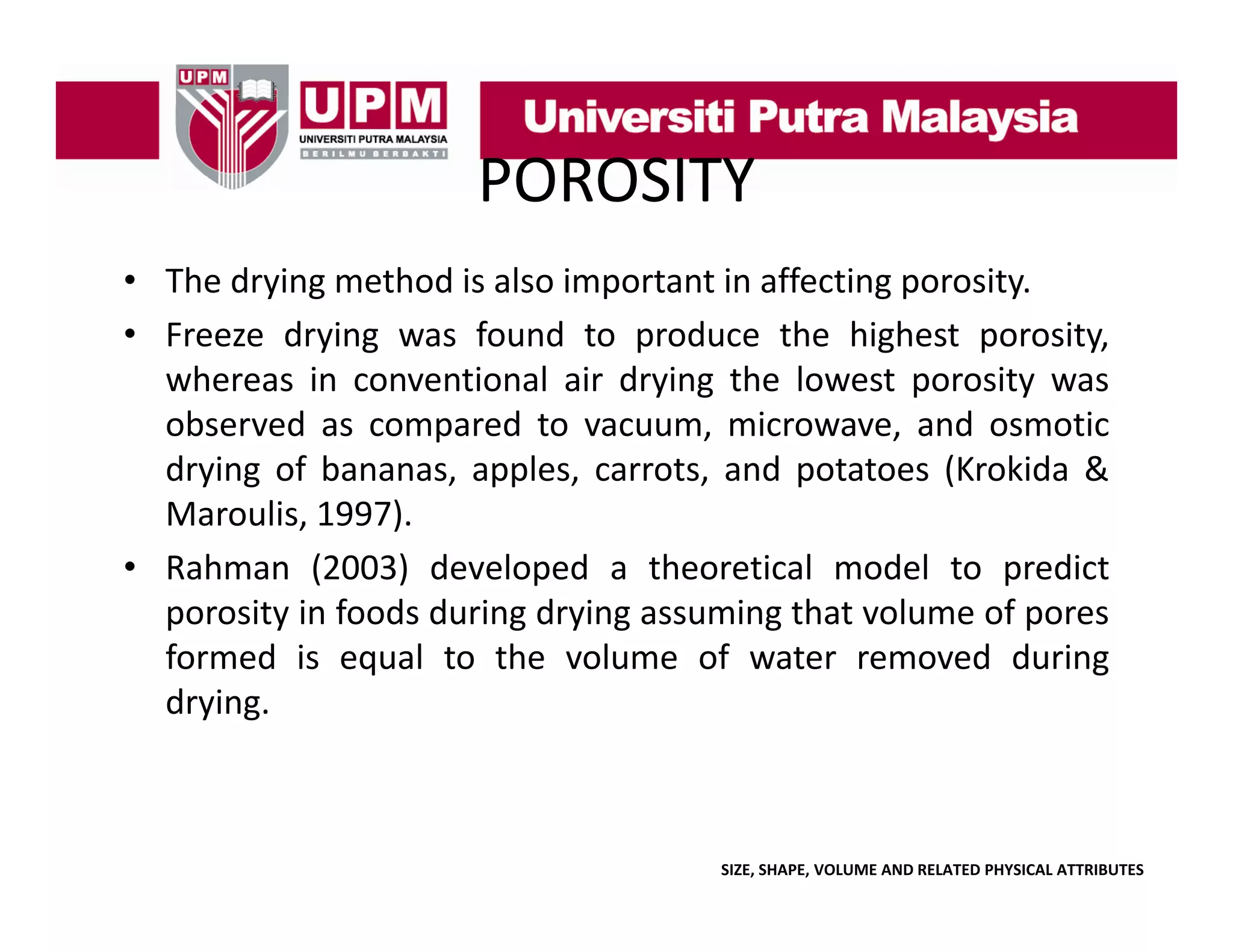POROSITY
• The drying method is also important in affecting porosity.
y g
p
gp
y
• Freeze drying was found to produce the highest porosity,
whereas in conventional air drying the lowest porosity was
observed as compared t vacuum, microwave, and osmotic
b
d
d to
i
d
ti
drying of bananas, apples, carrots, and potatoes (Krokida &
Maroulis, 1997).
• Rahman (2003) developed a theoretical model to predict
porosity in foods during drying assuming that volume of pores
formed is equal to the volume of water removed during
drying.

SIZE, SHAPE, VOLUME AND RELATED PHYSICAL ATTRIBUTES

 