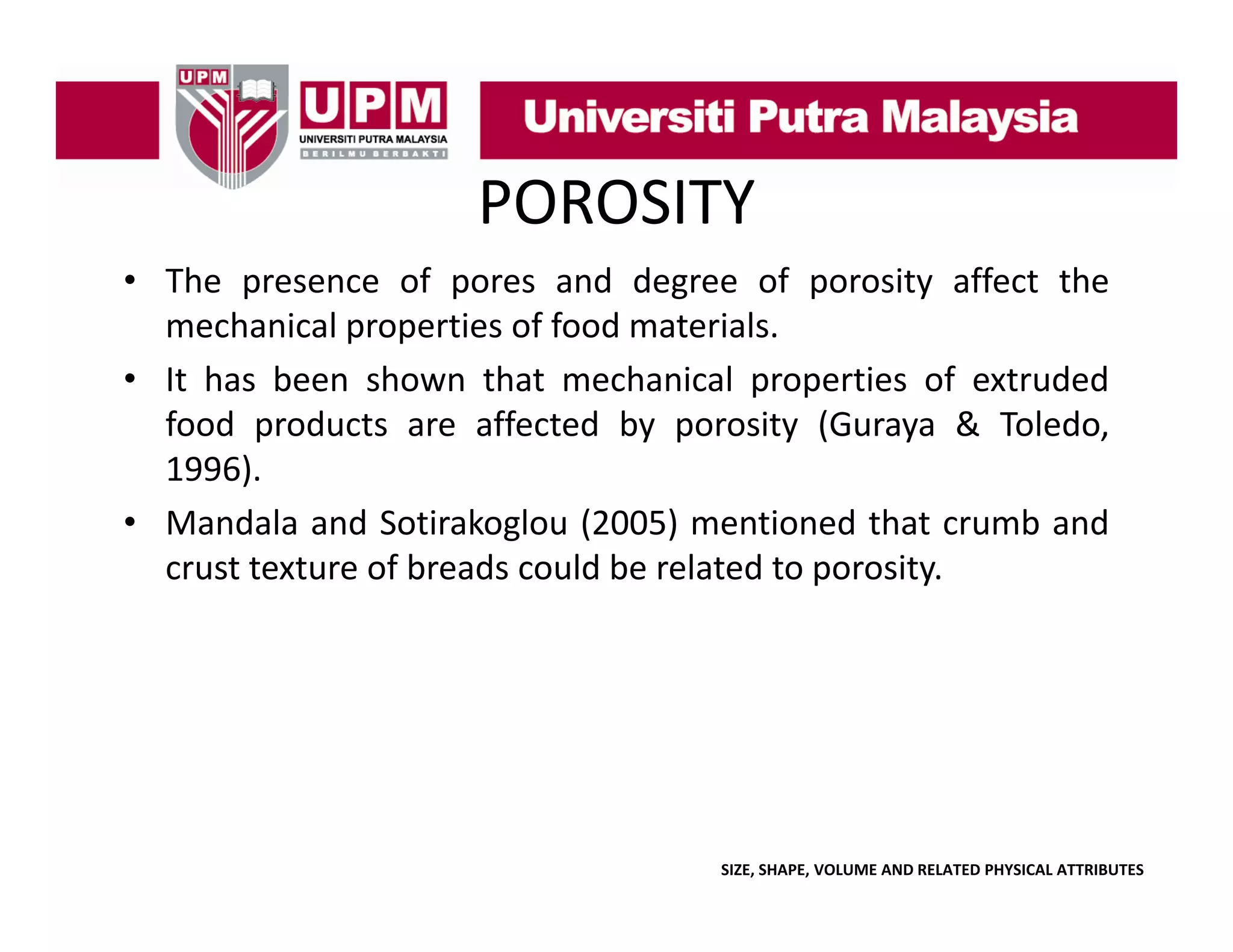 POROSITY
• The presence of pores and degree of porosity affect the
p
p
g
p
y
mechanical properties of food materials.
• It has been shown that mechanical properties of extruded
food
f d products are affected b porosity (G
d t
ff t d by
it (Guraya & T l d
Toledo,
1996).
• Mandala and Sotirakoglou (2005) mentioned that crumb and
g
(
)
crust texture of breads could be related to porosity.

SIZE, SHAPE, VOLUME AND RELATED PHYSICAL ATTRIBUTES

 