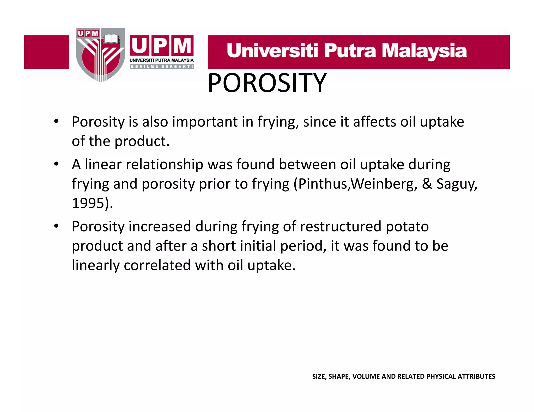 POROSITY
• Porosity is also important in frying, since it affects oil uptake 
y
p
y g,
p
of the product. 
• A linear relationship was found between oil uptake during 
frying and porosity prior to frying (Pinthus,Weinberg, & Saguy, 
f i
d
it
i t f i (Pi th W i b
&S
1995). 
• Porosity increased during frying of restructured potato 
y
g y g
p
product and after a short initial period, it was found to be 
linearly correlated with oil uptake.

SIZE, SHAPE, VOLUME AND RELATED PHYSICAL ATTRIBUTES

 
