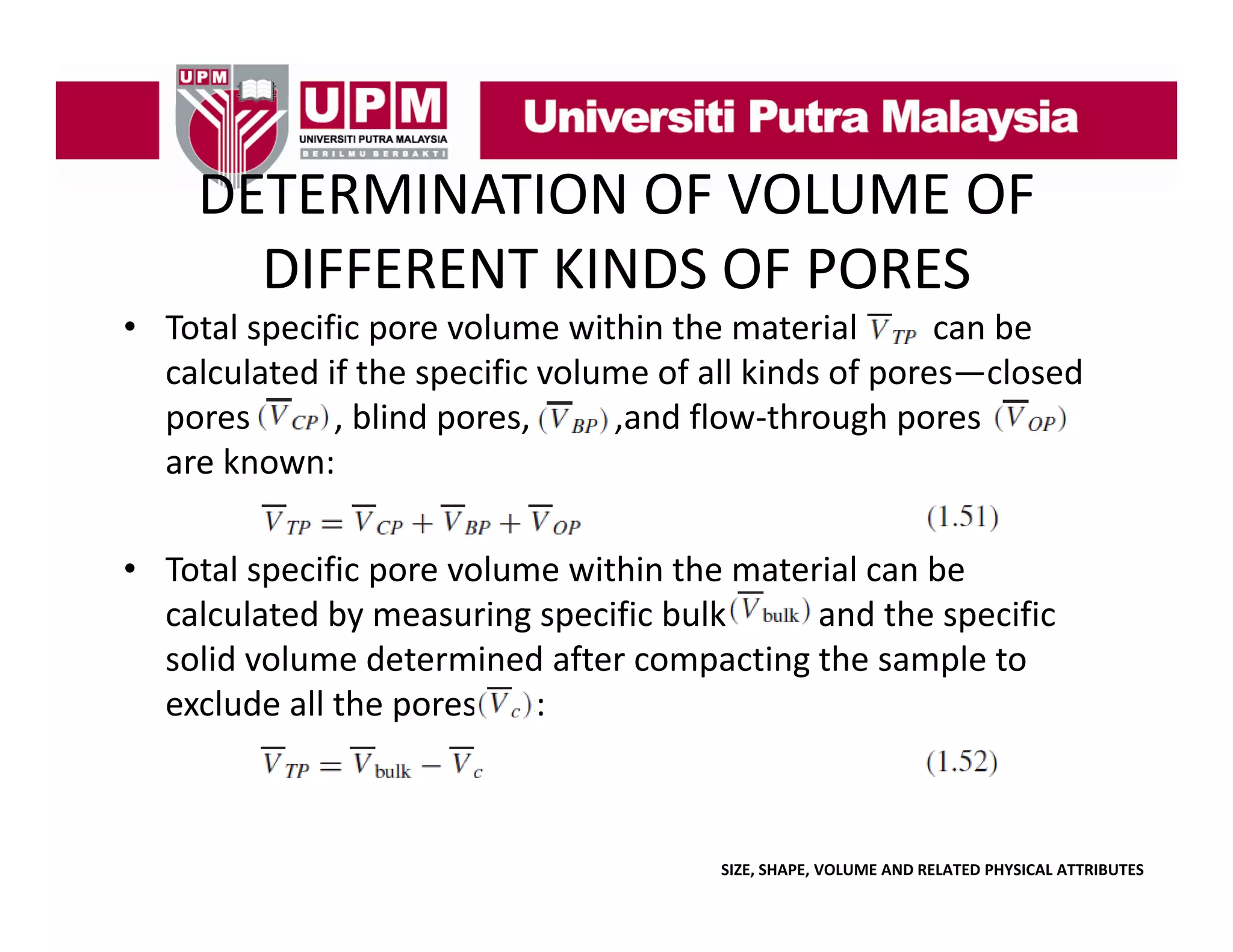 DETERMINATION OF VOLUME OF 
DETERMINATION OF VOLUME OF
DIFFERENT KINDS OF PORES
• Total specific pore volume within the material 
can be 
calculated if the specific volume of all kinds of pores—closed 
pores          , blind pores, 
pores
blind pores
,and flow‐through pores 
and flow through pores
are known:
• Total specific pore volume within the material can be 
calculated by measuring specific bulk 
and the specific 
solid volume determined after compacting the sample to 
solid volume determined after compacting the sample to
exclude all the pores       :

SIZE, SHAPE, VOLUME AND RELATED PHYSICAL ATTRIBUTES

 