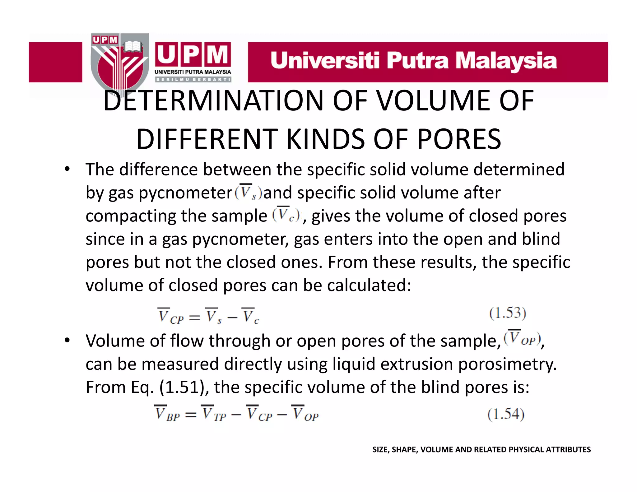 DETERMINATION OF VOLUME OF 
DETERMINATION OF VOLUME OF
DIFFERENT KINDS OF PORES
• The difference between the specific solid volume determined 
by gas pycnometer
and specific solid volume after 
compacting the sample        , gives the volume of closed pores 
compacting the sample
gives the volume of closed pores
since in a gas pycnometer, gas enters into the open and blind 
pores but not the closed ones. From these results, the specific 
volume of closed pores can be calculated:
• Volume of flow through or open pores of the sample
Volume of flow through or open pores of the sample,  
, 
can be measured directly using liquid extrusion porosimetry.
From Eq. (1.51), the specific volume of the blind pores is:
SIZE, SHAPE, VOLUME AND RELATED PHYSICAL ATTRIBUTES

 