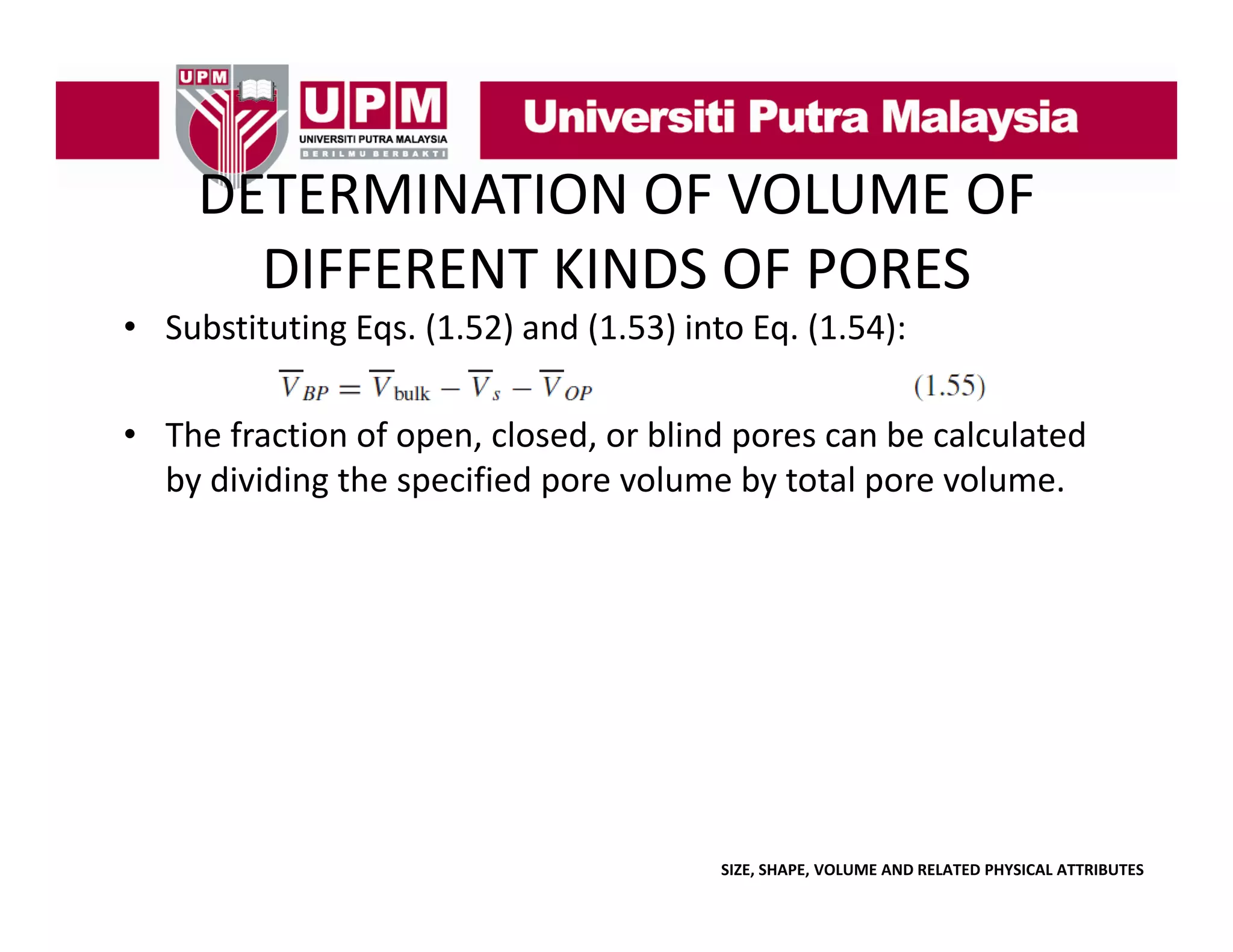 DETERMINATION OF VOLUME OF 
DETERMINATION OF VOLUME OF
DIFFERENT KINDS OF PORES
• Substituting Eqs. (1.52) and (1.53) into Eq. (1.54):
• The fraction of open, closed, or blind pores can be calculated 
by dividing the specified pore volume by total pore volume.

SIZE, SHAPE, VOLUME AND RELATED PHYSICAL ATTRIBUTES

 