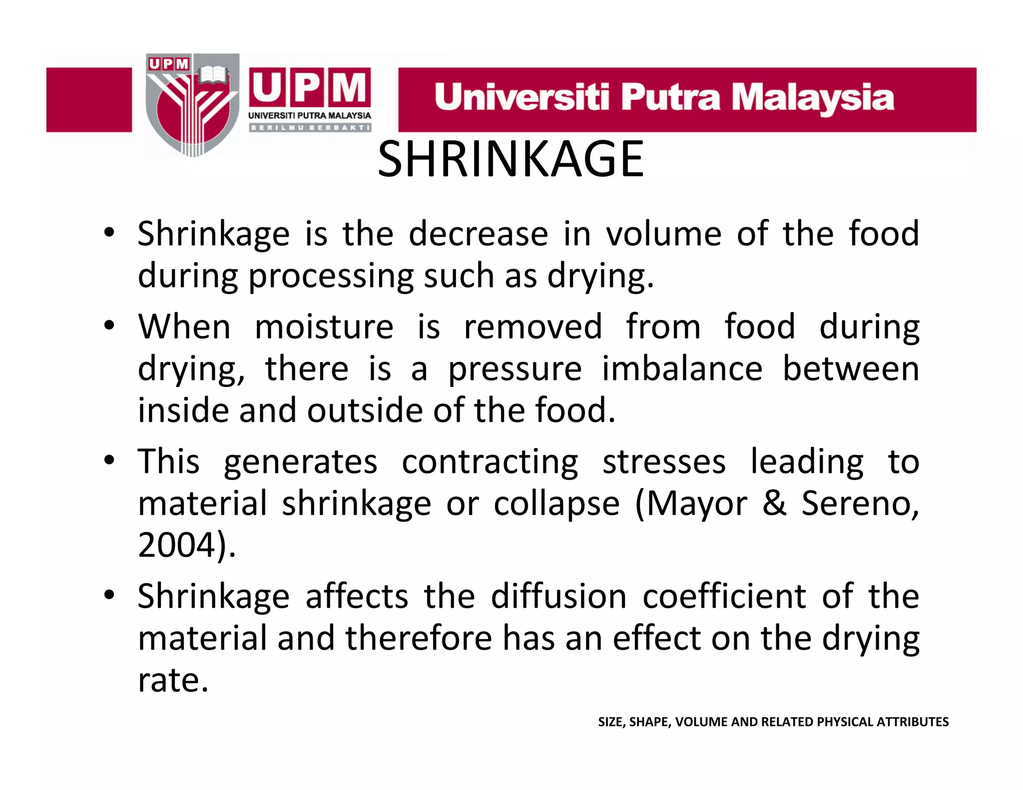 SHRINKAGE
• Shrinkage is the decrease in volume of the food
S
age s t e dec ease
o u e o t e ood
during processing such as drying.
g
• When moisture is removed from food during
drying, there is a pressure imbalance between
inside and outside of the food.
• This generates contracting stresses leading to
material shrinkage or collapse (Mayor & Sereno,
2004).
2004)
• Shrinkage affects the diffusion coefficient of the
material and therefore has an effect on the drying
rate.
SIZE, SHAPE, VOLUME AND RELATED PHYSICAL ATTRIBUTES

 