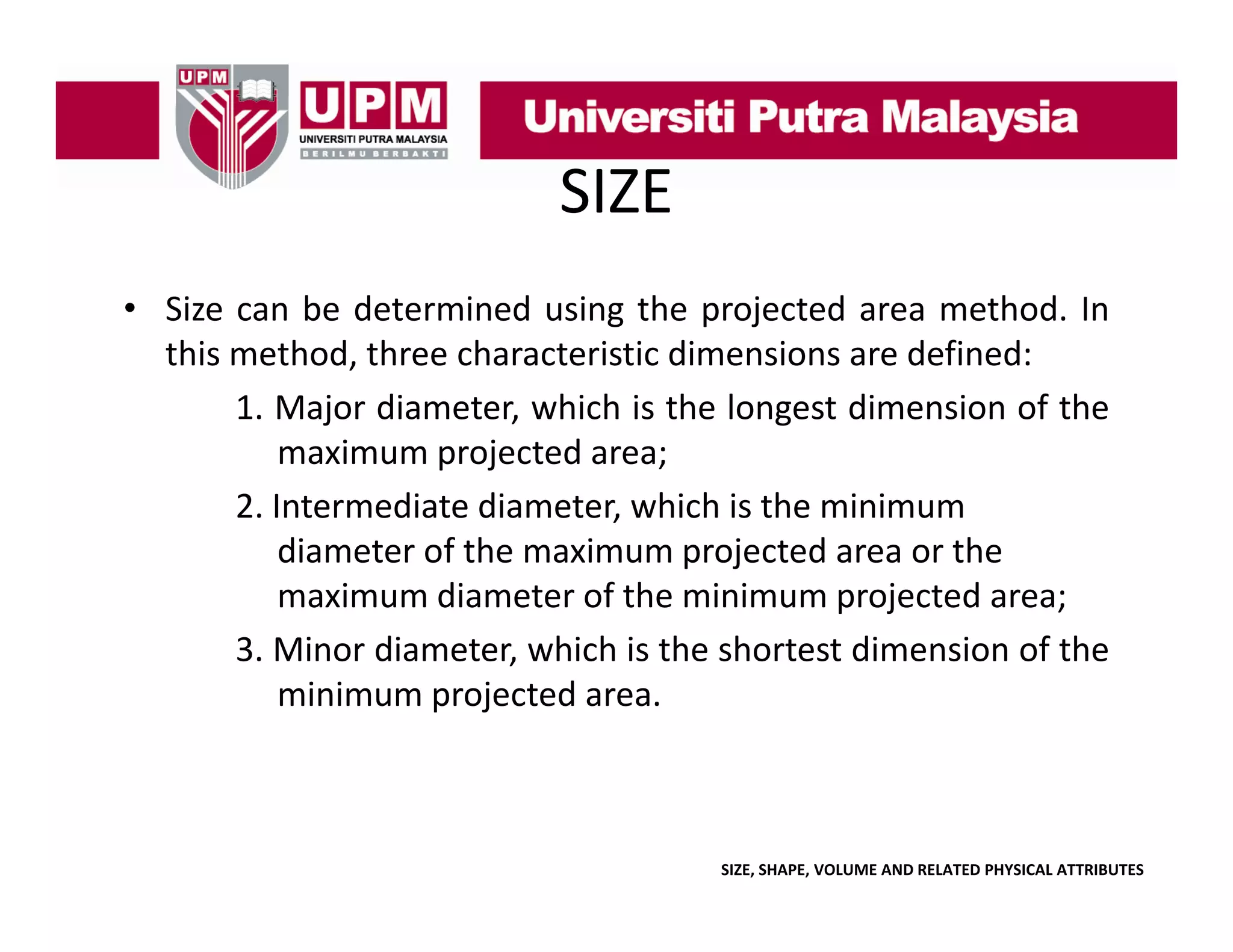 SIZE
• Size can b d
be determined using the projected area method. In
d
h
d
h d
this method, three characteristic dimensions are defined:
1. Major diameter, which is the longest dimension of the
maximum projected area;
2. Intermediate diameter, which is the minimum
diameter of the maximum projected area or the
maximum diameter of the minimum projected area;
3.
3 Minor diameter which is the shortest dimension of the
diameter,
minimum projected area.

SIZE, SHAPE, VOLUME AND RELATED PHYSICAL ATTRIBUTES

 