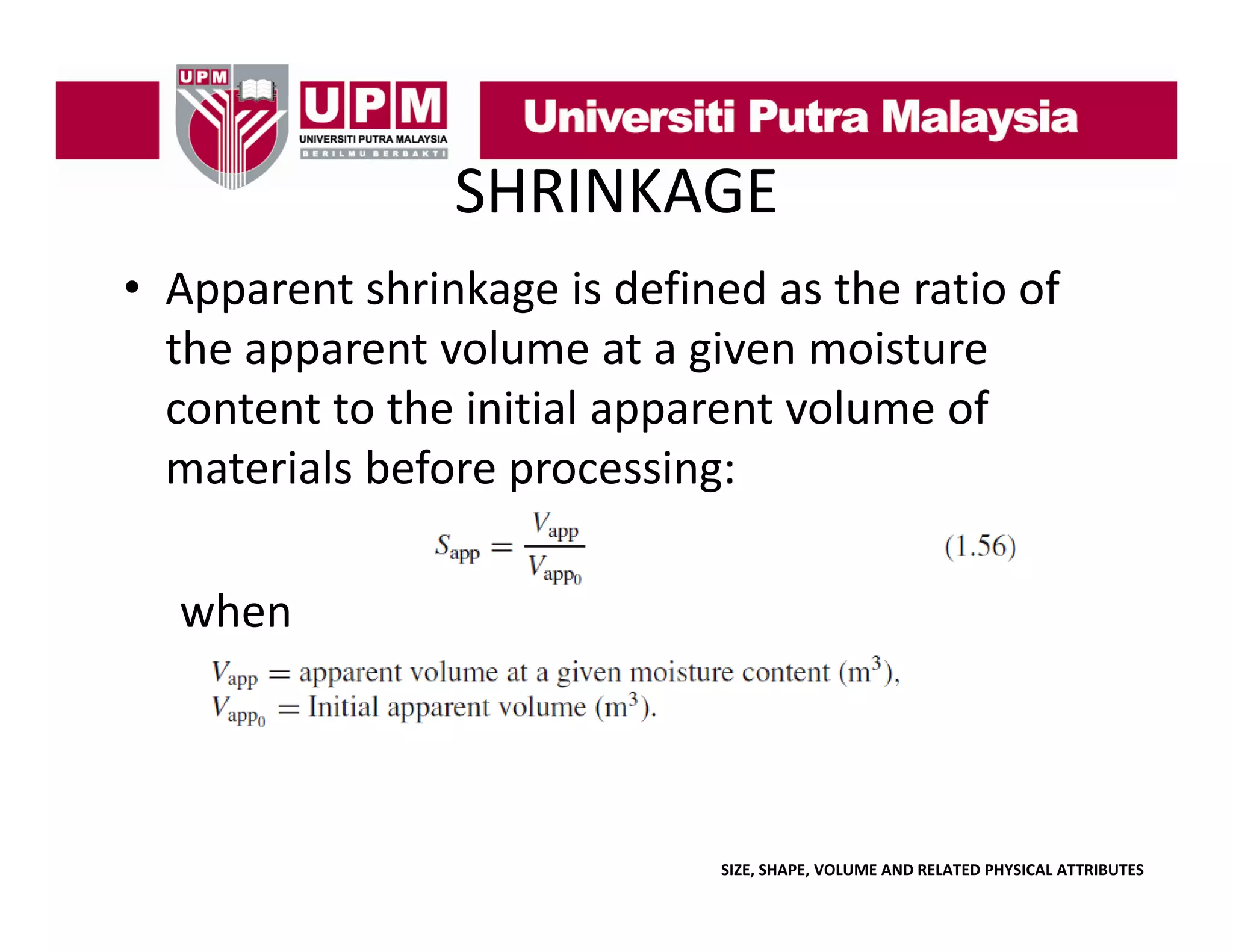 SHRINKAGE
• Apparent shrinkage is defined as the ratio of
Apparent shrinkage is defined as the ratio of 
the apparent volume at a given moisture 
content to the initial apparent volume of 
content to the initial apparent volume of
materials before processing:
when

SIZE, SHAPE, VOLUME AND RELATED PHYSICAL ATTRIBUTES

 
