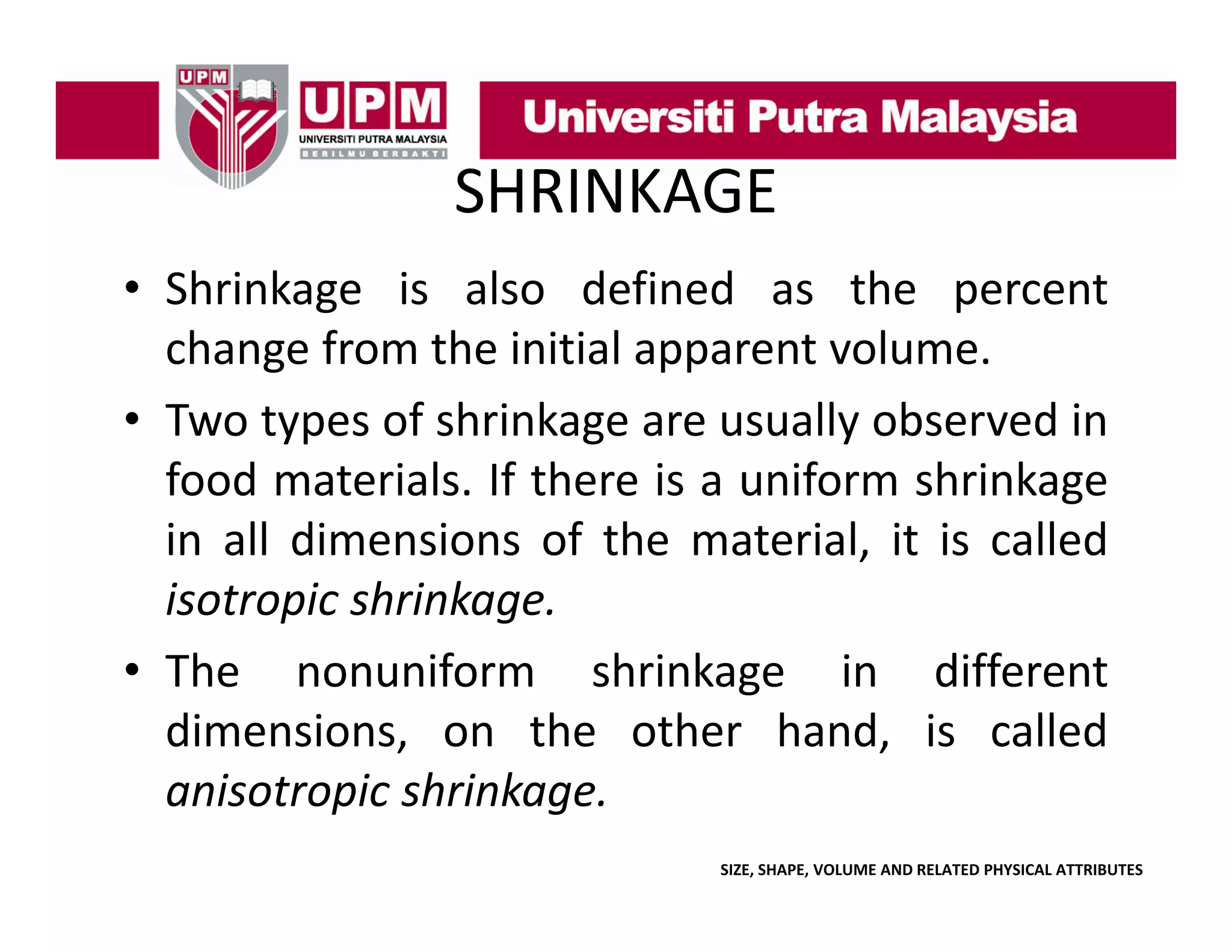 SHRINKAGE
• Shrinkage is also defined as the percent
change from the initial apparent volume.
• Two types of shrinkage are usually observed in
food materials. If there is a uniform shrinkage
in all dimensions of the material it is called
material,
isotropic shrinkage.
• Th
The nonuniform shrinkage i
if
hi k
in diff
different
dimensions, on the other hand, is called
anisotropic shrinkage.
i
i hi k
SIZE, SHAPE, VOLUME AND RELATED PHYSICAL ATTRIBUTES

 