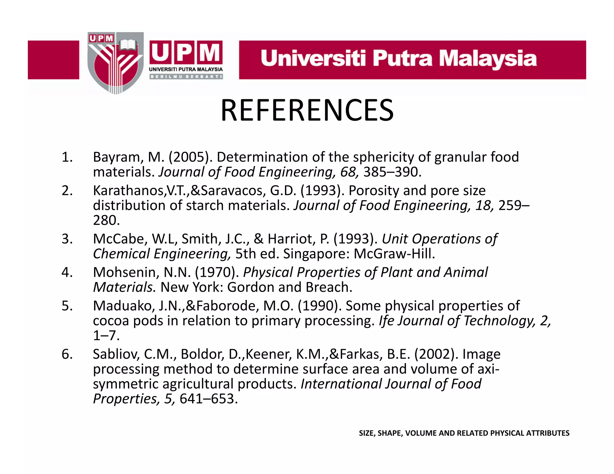 REFERENCES
1.
2.
3.
4.
5.
6.

Bayram, M. (2005). Determination of the sphericity of granular food 
materials. Journal of Food Engineering, 68, 385–390.
Karathanos,V.T.,&Saravacos, G.D. (1993). Porosity and pore size 
distribution of starch materials. Journal of Food Engineering, 18, 259
distribution of starch materials Journal of Food Engineering 18 259–
280.
McCabe, W.L, Smith, J.C., & Harriot, P. (1993). Unit Operations of 
Chemical Engineering, 5th ed. Singapore: McGraw‐Hill.
Mohsenin, N.N. (1970). Physical Properties of Plant and Animal 
h
(
) h
l
f l
d
l
Materials. New York: Gordon and Breach.
Maduako, J.N.,&Faborode, M.O. (1990). Some physical properties of 
p
p
yp
g f
f
gy, ,
cocoa pods in relation to primary processing. Ife Journal of Technology, 2, 
1–7.
Sabliov, C.M., Boldor, D.,Keener, K.M.,&Farkas, B.E. (2002). Image 
processing method to determine surface area and volume of axi‐
symmetric agricultural products. International Journal of Food 
symmetric agricultural products International Journal of Food
Properties, 5, 641–653.
SIZE, SHAPE, VOLUME AND RELATED PHYSICAL ATTRIBUTES

 