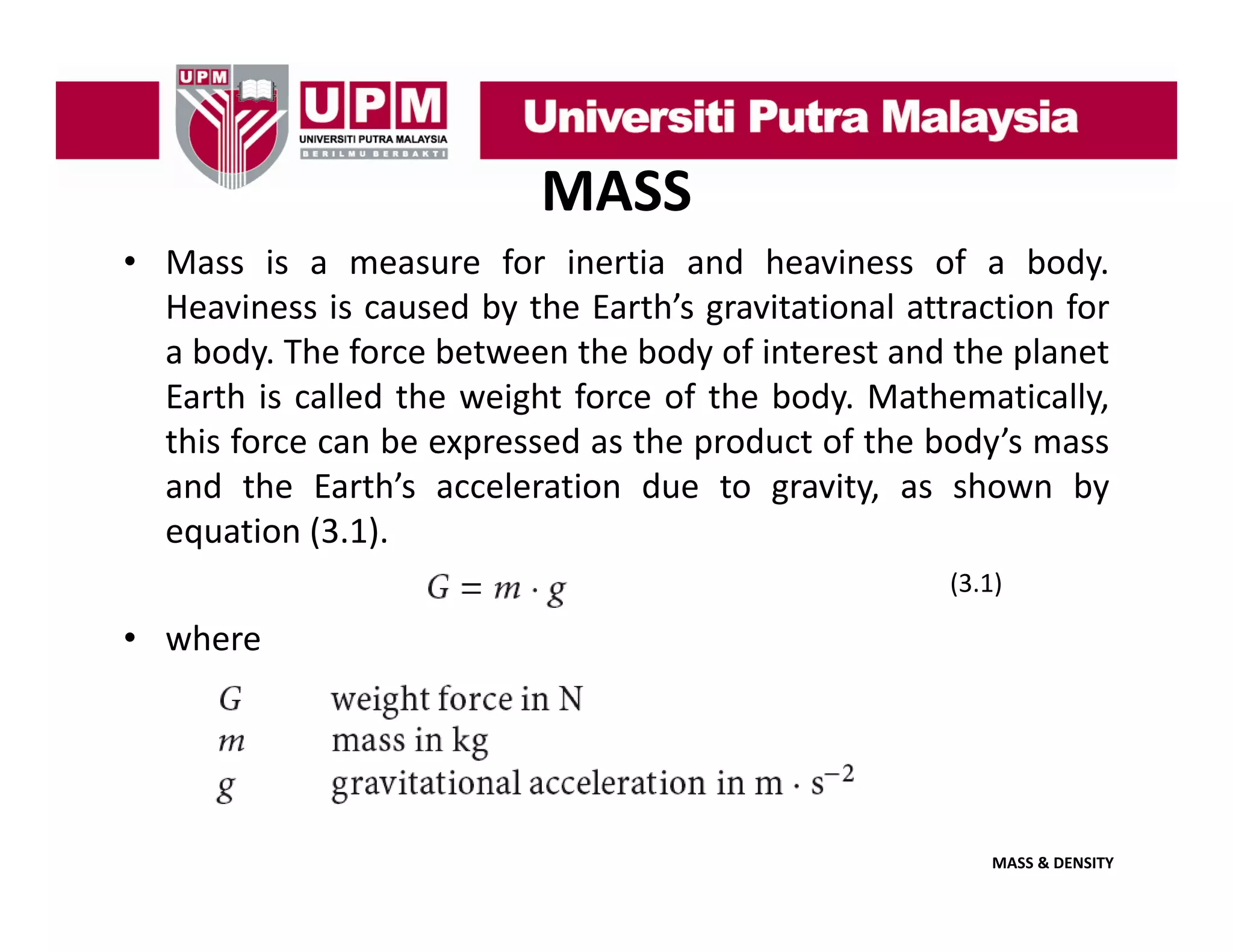 MASS
• Mass is a measure for inertia and heaviness of a body.
Heaviness i caused b the E h’ gravitational attraction f
H i
is
d by h Earth’s
i i
l
i for
a body. The force between the body of interest and the planet
Earth is called the weight force of the body. Mathematically,
this force can be expressed as the product of the body’s mass
and the Earth’s acceleration due to gravity, as shown by
equation (3 1)
(3.1).
(3.1)

• where

MASS & DENSITY

 