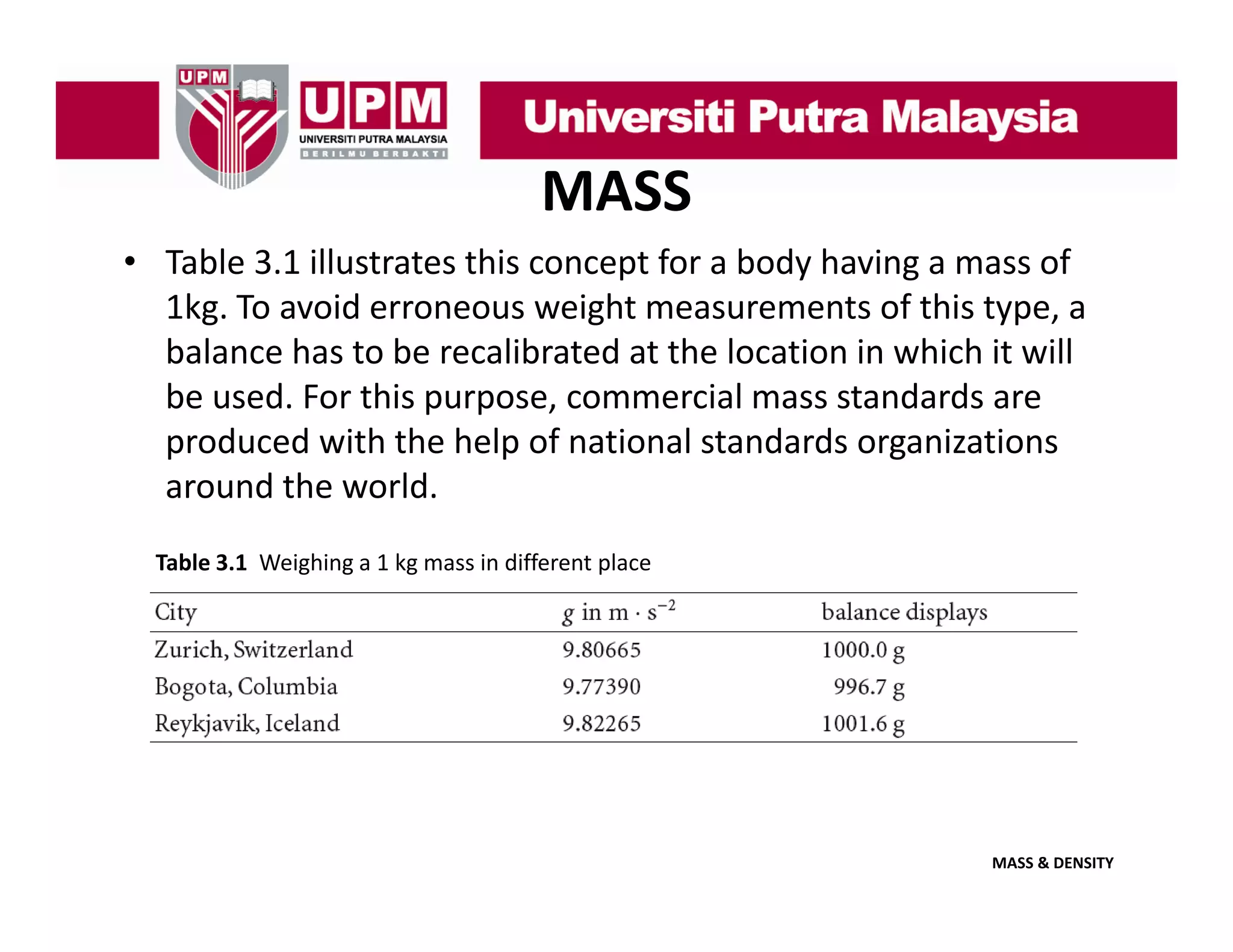 MASS
• Table 3.1 illustrates this concept for a body having a mass of 
1kg. To avoid erroneous weight measurements of this type, a 
1k T
id
i h
f hi
balance has to be recalibrated at the location in which it will 
be used. For this purpose, commercial mass standards are 
produced with the help of national standards organizations 
around the world. 
Table 3.1  Weighing a 1 kg mass in different place

MASS & DENSITY

 