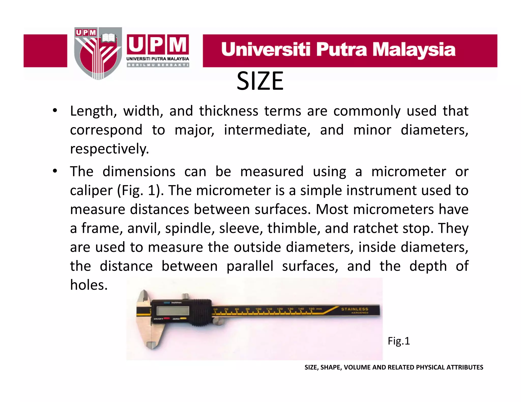 SIZE
• Length, width, and thickness terms are commonly used that
correspond to major, i
d
j
intermediate, and minor di
di
d i
diameters,
respectively.
• The dimensions can be measured using a micrometer or
caliper (Fig. 1). The micrometer is a simple instrument used to
measure distances between surfaces. Most micrometers have
a frame anvil spindle sleeve thimble and ratchet stop They
frame, anvil, spindle, sleeve, thimble,
stop.
are used to measure the outside diameters, inside diameters,
the distance between parallel surfaces, and the depth of
holes.

Fig.1
SIZE, SHAPE, VOLUME AND RELATED PHYSICAL ATTRIBUTES

 