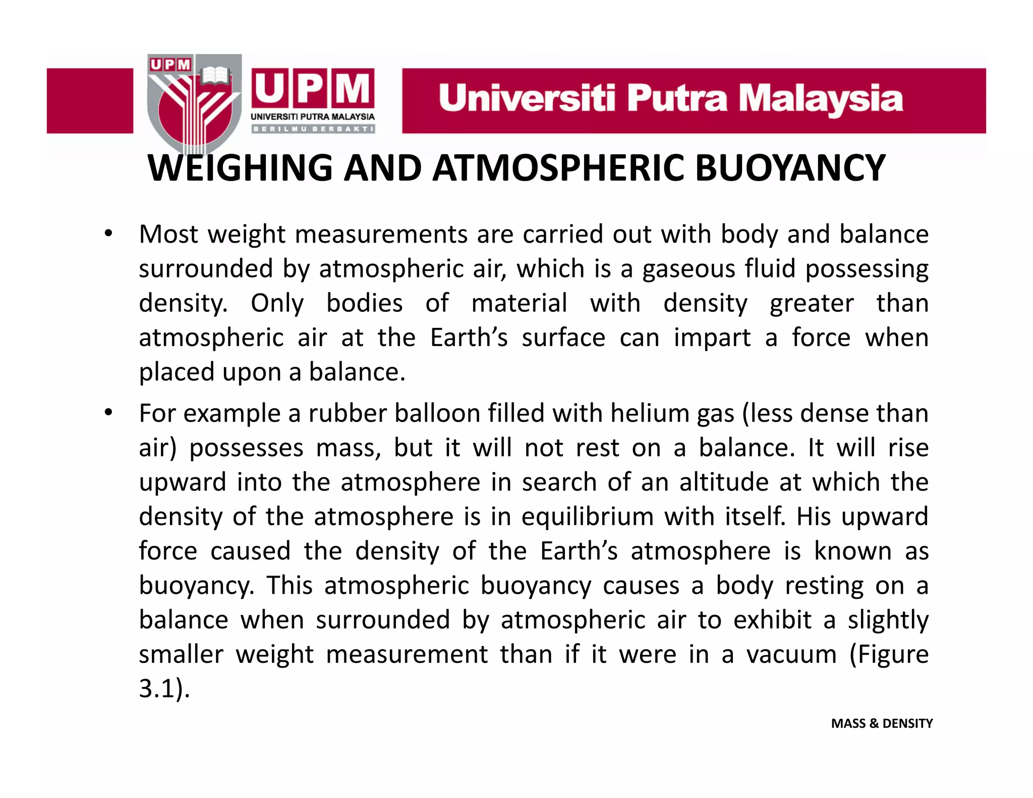 WEIGHING AND ATMOSPHERIC BUOYANCY
• Most weight measurements are carried out with body and balance
surrounded by atmospheric air, which is a gaseous fluid possessing
density. Only bodies of material with density greater than
atmospheric air at the Earth’s surface can impart a force when
p
p
placed upon a balance.
• For example a rubber balloon filled with helium gas (less dense than
air) possesses mass but it will not rest on a balance It will rise
mass,
balance.
upward into the atmosphere in search of an altitude at which the
density of the atmosphere is in equilibrium with itself. His upward
force caused the density of the Earth’s atmosphere is known as
Earth s
buoyancy. This atmospheric buoyancy causes a body resting on a
balance when surrounded by atmospheric air to exhibit a slightly
smaller weight measurement than if it were in a vacuum (Figure
3.1).
MASS & DENSITY

 