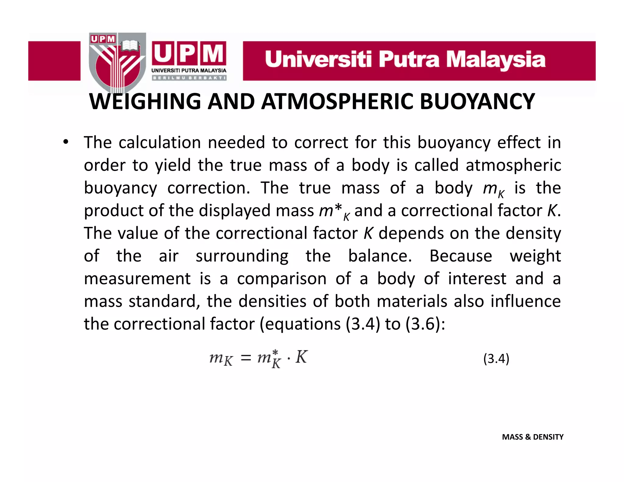 WEIGHING AND ATMOSPHERIC BUOYANCY
• The calculation needed to correct for this buoyancy effect in
y y
order to yield the true mass of a body is called atmospheric
buoyancy correction. The true mass of a body mK is the
product of the displayed mass m*K and a correctional factor K
m
K.
The value of the correctional factor K depends on the density
of the air surrounding the balance. Because weight
measurement is a comparison of a body of interest and a
mass standard, the densities of both materials also influence
( q
( ) ( )
the correctional factor (equations (3.4) to (3.6):
(3.4)

MASS & DENSITY

 