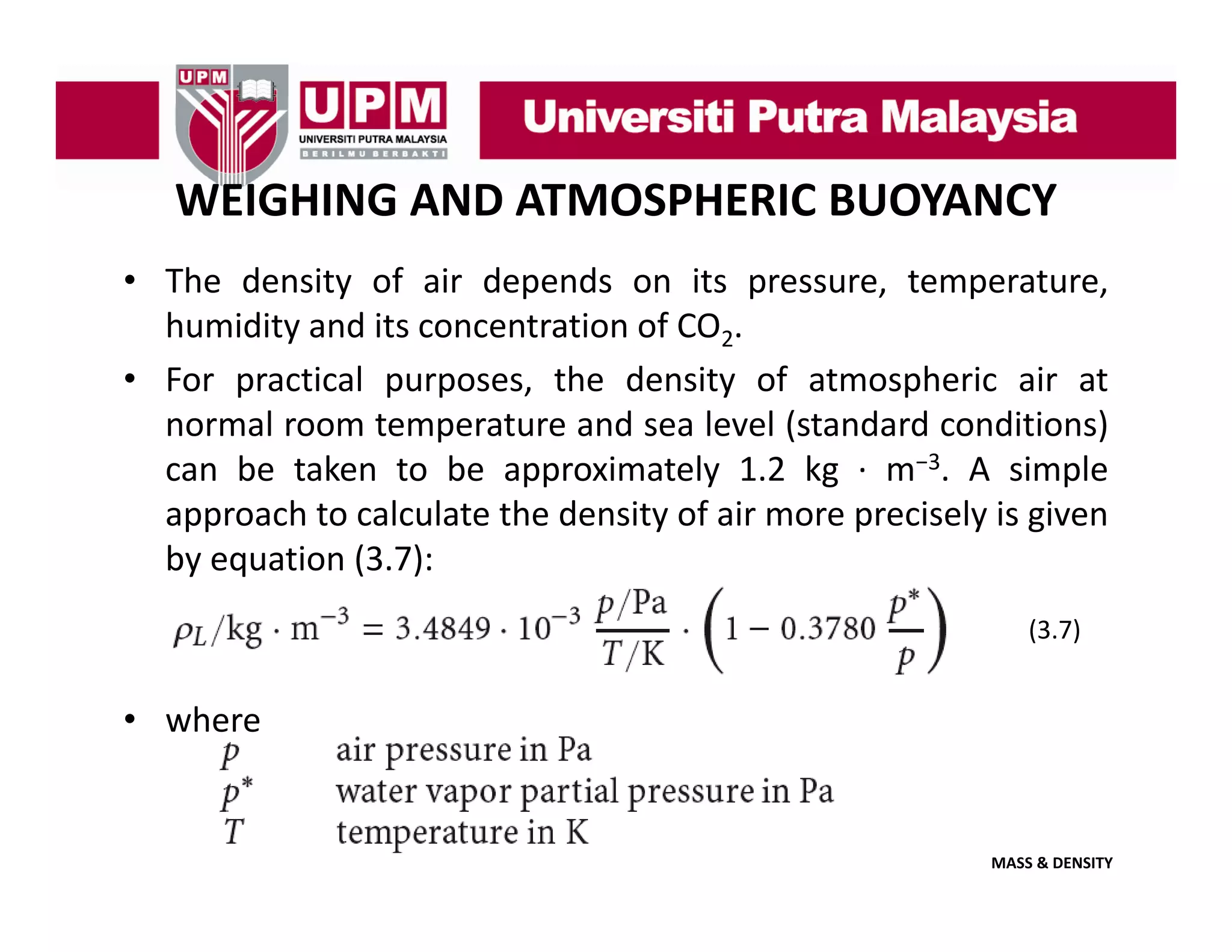 WEIGHING AND ATMOSPHERIC BUOYANCY
• The density of air depends on its pressure, temperature,
y
p
p
,
p
,
humidity and its concentration of CO2.
• For practical purposes, the density of atmospheric air at
normal room t
l
temperature and sea l l ( t d d conditions)
t
d
level (standard
diti )
can be taken to be approximately 1.2 kg ∙ m−3. A simple
approach to calculate the density of air more precisely is given
by equation (3.7):
(3.7)

• where

MASS & DENSITY

 