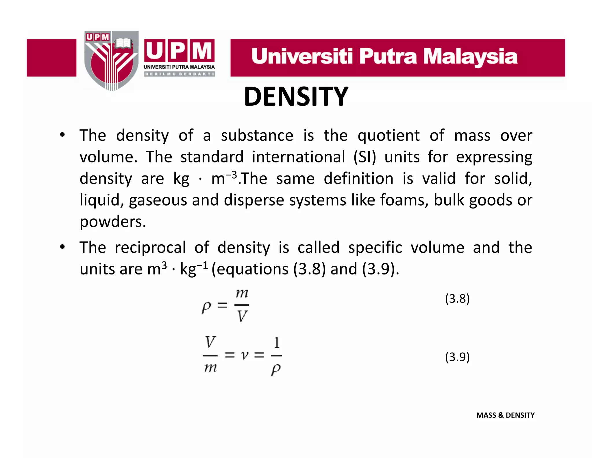 DENSITY
• The density of a substance is the quotient of mass over
y
q
volume. The standard international (SI) units for expressing
density are kg ∙ m−3.The same definition is valid for solid,
liquid,
liquid gaseous and disperse systems like foams bulk goods or
foams,
powders.
• The reciprocal of density is called specific volume and the
units are m3 ∙ kg−1 (equations (3.8) and (3.9).
(3.8)

(3.9)

MASS & DENSITY

 