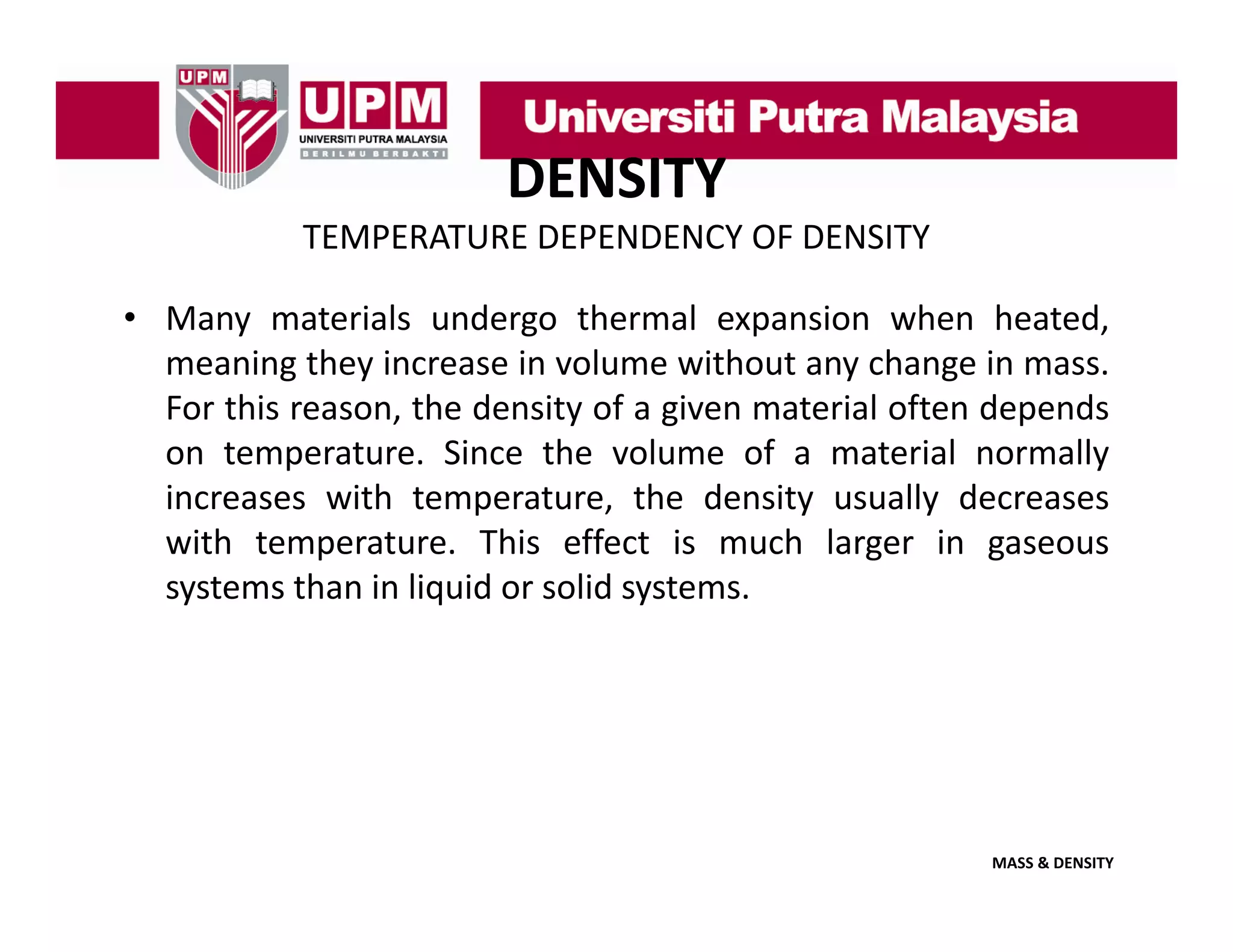 DENSITY
TEMPERATURE DEPENDENCY OF DENSITY
• Many materials undergo thermal expansion when heated,
meaning they increase in volume without any change in mass.
For this reason, the density of a given material often depends
on temperature. Since the volume of a material normally
increases with temperature, the density usually decreases
with t
ith temperature. Thi effect i much l
t
This ff t is
h larger i gaseous
in
systems than in liquid or solid systems.

MASS & DENSITY

 