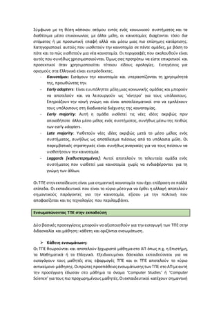 Σύμφωνα με τη θέση κάποιου ατόμου εντός ενός κοινωνικού συστήματος και τα
διαθέσιμα μέσα επικοινωνίας με άλλα μέλη, οι καινοτομίες διαχέονται τόσο δια
στόματος ή με προσωπική επαφή αλλά και μέσω μιας πιο επίσημης κατάρτισης.
Κατηγοριοποιεί αυτούς που υιοθετούν την καινοτομία σε πέντε ομάδες, με βάση το
πότε και το πώς υιοθετούν μια νέα καινοτομία. Οι περιγραφές που ακολουθούν είναι
αυτές που συνήθως χρησιμοποιούνται. Όμως σας προτρέπω να είστε επικριτικοί και
προσεκτικοί όταν χρησιμοποιείται τέτοιου είδους ορολογίες. Εισηγήσεις για
ορισμούς στα Ελληνικά είναι ευπρόσδεκτες.
- Καινοτόμοι: Εισάγουν την καινοτομία και υπερασπίζονται τη χρησιμότητά
της, προωθώντας την.
- Early adopters: Είναι ευυπόληπτα μέλη μιας κοινωνικής ομάδας και μπορούν
να αποτελούν και να λειτουργούν ως ‘κίνητρο’ για τους υπόλοιπους.
Επηρεάζουν την κοινή γνώμη και είναι αποτελεσματικοί στο να εμπλέκουν
τους υπόλοιπους στη διαδικασία διάχυσης της καινοτομίας.
- Early majority: Αυτή η ομάδα υιοθετεί τις νέες ιδέες ακριβώς πριν
οποιοδήποτε άλλο μέσο μέλος ενός συστήματος, συνήθως μέσω της πειθώς
των early adopters.
- Late majority: Υιοθετούν νέες ιδέες ακριβώς μετά το μέσο μέλος ενός
συστήματος, συνήθως ως αποτέλεσμα πιέσεως από τα υπόλοιπα μέλη. Οι
παρεμβατικές στρατηγικές είναι συνήθως αναγκαίες για να τους πείσουν να
υιοθετήσουν την καινοτομία.
- Laggards [καθυστερημένοι]: Αυτοί αποτελούν τη τελευταία ομάδα ενός
συστήματος που υιοθετεί μια καινοτομία χωρίς να ενδιαφέρονται για τη
γνώμη των άλλων.
Οι ΤΠΕ στηνεκπαίδευση είναι μια σημαντική καινοτομία που έχει επίδραση σε πολλά
επίπεδα. Οι εκπαιδευτικοί που είναι το κύριο μέσο για να έρθει η αλλαγή αποτελούν
σημαντικούς παράγοντες για την καινοτομία, εξίσου με την πολιτική που
αποφασίζεται και τις τεχνολογίες που περιλαμβάνει.
Ενσωματώνοντας ΤΠΕ στην εκπαδεύση
Δύο βασικές προσεγγίσεις μπορούν να αξιοποιηθούν για την εισαγωγή των ΤΠΕ στην
διδασκαλία και μάθηση: κάθετη και οριζόντια ενσωμάτωση.
 Κάθετη ενσωμάτωση:
Οι ΤΠΕ θεωρούνται και αποτελούν ξεχωριστό μάθημα στο ΑΠ όπως π.χ. η Επιστήμη,
τα Μαθηματικά ή τα Ελληνικά. Εξειδικευμένοι δάσκαλοι εκπαιδεύονται για να
εισαγάγουν τους μαθητές στις εφαρμογές ΤΠΕ και οι ΤΠΕ αποτελούν το κύριο
αντικείμενο μάθησης.Οιπρώτες προσπάθειεςενσωμάτωσηςτων ΤΠΕ στο ΑΠ μεαυτή
την προσέγγιση έδωσαν στο μάθημα το όνομα ‘Computer Studies’ ή ‘Computer
Science’ για τους πιο προχωρημένους μαθητές.Οι εκπαιδευτικοί κατέχουν σημαντική
 