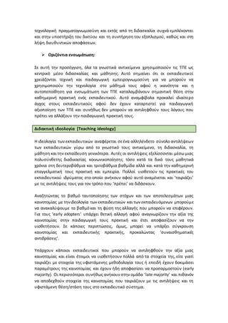 τεχνολογική πραγματογνωμοσύνη και εκτός από τη διδασκαλία συχνά εμπλέκονται
και στην υποστήριξη του δικτύου και τη συντήρηση του εξοπλισμού, καθώς και στη
λήψη διευθυντικών αποφάσεων.
 Οριζόντια ενσωμάτωση:
Σε αυτή την προσέγγιση, όλα τα γνωστικά αντικείμενα χρησιμοποιούν τις ΤΠΕ ως
κεντρικό μέσο διδασκαλίας και μάθησης. Αυτό σημαίνει ότι οι εκπαιδευτικοί
χρειάζονται τεχνική και παιδαγωγική εμπειρογνωμοσύνη για να μπορούν να
χρησιμοποιούν την τεχνολογία στο μάθημά τους αφού η ικανότητα και η
αυτοπεποίθηση για ενσωμάτωση των ΤΠΕ καταλαμβάνουν σημαντική θέση στην
καθημερινή πρακτική ενός εκπαιδευτικού. Αυτό αναμφίβολα προκαλεί ιδιαίτερο
άγχος στους εκπαιδευτικούς αφού δεν έχουν καταρτιστεί για παιδαγωγική
αξιοποίηση των ΤΠΕ και συνήθως δεν μπορούν να αντιληφθούν τους λόγους που
πρέπει να αλλάξουν την παιδαγωγική πρακτική τους.
Διδακτική ιδεολογία [Teaching ideology]
Η ιδεολογία των εκπαιδευτικών αναφέρεται σεένα αλληλένδετο σύνολο αντιλήψεων
των εκπαιδευτικών γύρω από το γνωστικό τους αντικείμενο, τη διδασκαλία, τη
μάθηση και την εκπαίδευση γενικότερα. Αυτές οι αντιλήψεις εξελίσσονται μέσω μιας
πολυσύνθετης διαδικασίας κοινωνικοποίησης τόσο κατά τα δικά τους μαθητικά
χρόνια στη δευτεροβάθμια και τριτοβάθμια βαθμίδα αλλά και κατά την καθημερινή
επαγγελματική τους πρακτική και εμπειρία. Πολλοί υιοθετούν τις πρακτικές του
εκπαιδευτικού ιδρύματος στο οποίο ανήκουν αφού αυτό αναμένεται και ‘ταιριάζει’
με τις αντιλήψεις τους για τον τρόπο που ‘πρέπει’ να διδάσκουν.
Αναζητώντας το βαθμό ταυτοποίησης των στόχων και των αποτελεσμάτων μιας
καινοτομίας με τηνιδεολογία των εκπαιδευτικών και των εκπαιδευόμενων μπορούμε
να ανακαλύψουμε το βαθμό και τη φύση της αλλαγής που μπορούν να επιφέρουν.
Για τους ‘early adopters’ υπάρχει θετική αλλαγή αφού αναγνωρίζουν την αξία της
καινοτομίας στην παιδαγωγική τους πρακτική και έτσι αποφασίζουν να την
υιοθετήσουν. Σε κάποιες περιπτώσεις, όμως, μπορεί να υπάρξει σύγκρουση
καινοτομίας και εκπαιδευτικής πρακτικής, προκαλώντας ‘συναισθηματικές
αντιδράσεις’.
Υπάρχουν κάποιοι εκπαιδευτικοί που μπορούν να αντιληφθούν την αξία μιας
καινοτομίας και είναι έτοιμοι να υιοθετήσουν πολλά από τα στοιχεία της, είτε γιατί
ταιριάζει με στοιχεία της υφιστάμενης μεθοδολογία τους ή επειδή έχουν δοκιμάσει
παραμέτρους της καινοτομίας και έχουν ήδη αποφασίσει να προσαρμοστούν (early
majority). Οι περισσότεροι συνήθως ανήκουν στην ομάδα ‘late majority’ και πιθανόν
να αποδεχθούν στοιχεία της καινοτομίας που ταιριάζουν με τις αντιλήψεις και τη
υφιστάμενη θέση/στάση τους στο εκπαιδευτικό σύστημα.
 