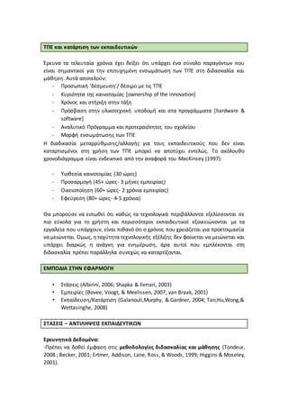 ΤΠΕ και κατάρτιση των εκπαιδευτικών
Έρευνα τα τελευταία χρόνια έχει δείξει ότι υπάρχει ένα σύνολο παραγόντων που
είναι σημαντικοί για την επιτυχημένη ενσωμάτωση των ΤΠΕ στη διδασκαλία και
μάθηση. Αυτά αποτελούν:
- Προσωπική ‘δέσμευση’/ δέσιμο με τις ΤΠΕ
- Κυριότητα της καινοτομίας [ownership of the innovation]
- Χρόνος και στήριξη στην τάξη
- Πρόσβαση στην υλικοτεχνική υποδομή και στα προγράμματα [hardware &
software]
- Αναλυτικό Πρόγραμμα και προτεραιότητες του σχολείου
- Μορφή ενσωμάτωσης των ΤΠΕ
Η διαδικασία μεταρρύθμισης/αλλαγής για τους εκπαιδευτικούς που δεν είναι
καταρτισμένοι στη χρήση των ΤΠΕ μπορεί να αποτύχει εντελώς. Το ακόλουθο
χρονοδιάγραμμα είναι ενδεικτικό από την αναφορά του MacKinsey (1997):
- Υιοθεσία καινοτομίας (30 ώρες)
- Προσαρμογή (45+ ώρες- 3 μήνες εμπειρίας)
- Οικειοποίηση (60+ ώρες- 2 χρόνια εμπειρίας)
- Εφεύρεση (80+ ώρες- 4-5 χρόνια)
Θα μπορούσε να ειπωθεί ότι καθώς τα τεχνολογικά περιβάλλοντα εξελίσσονται σε
πιο εύκολα για το χρήστη και περισσότεροι εκπαιδευτικοί εξοικειώνονται με τα
εργαλεία που υπάρχουν, είναι πιθανό ότι ο χρόνος που χρειάζεται για προετοιμασία
να μειώνεται. Όμως, ηταχύτητα τεχνολογικής εξέλιξης δεν φαίνεται να μειώνεται και
υπάρχει διαρκώς η ανάγκη για ενημέρωση, άρα αυτοί που εμπλέκονται στη
διδασκαλία πρέπει παράλληλα συνεχώς να καταρτίζονται.
ΕΜΠΟΔΙΑ ΣΤΗΝ ΕΦΑΡΜΟΓΗ
• Στάσεις (Albirini, 2006; Shapka & Ferrari, 2003)
• Εμπειρίες (Bovee, Voogt, & Meelissen, 2007; van Braak, 2001)
• Εκπαίδευση/Κατάρτιση (Galanouli,Murphy, & Gardner, 2004; Tan,Hu,Wong,&
Wettasinghe, 2008)
ΣΤΑΣΕΙΣ – ΑΝΤΙΛΗΨΕΙΣ ΕΚΠΑΙΔΕΥΤΙΚΩΝ
Ερευνητικά Δεδομένα:
-Πρέπει να δοθεί έμφαση στις μεθοδολογίες διδασκαλίας και μάθησης (Tondeur,
2008 ; Becker, 2001; Ertmer, Addison, Lane, Ross, & Woods, 1999; Higgins & Moseley,
2001).
 