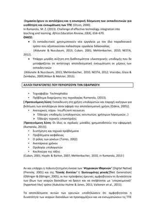-Σημασία έχουν οι αντιλήψεις και η εσωτερική δέσμευση των εκπαιδευτικών για
υιοθέτηση και ενσωμάτωση των ΤΠΕ (Olson, 2000).
In Ramorola, M. Z. (2013). Challenge of effective technology integration into
teaching and learning. Africa Education Review, 10(4), 654–670.
ΟΜΩΣ:
 Οι εκπαιδευτικοί χρησιμοποιούν νέα εργαλεία με τον ίδιο παραδοσιακό
τρόπο που αξιοποιούσαν παλαιότερα εργαλεία διδασκαλίας
(Aldunate & Nussbaum, 2013; Cuban, 2001; Mehlenbacher, 2010; NESTA,
2012).
 Υπάρχει μεγάλη αύξηση στη διαθεσιμότητα υλικοτεχνικής υποδομής που δε
μεταφράζεται σε αντίστοιχη αποτελεσματική ενσωμάτωση εκ μέρους των
εκπαιδευτικών
(Aldunate & Nussbaum, 2013; Mehlenbacher, 2010; NESTA, 2012; Vrasidas, Glass &
Zembylas, 2009;Wikan & Molster, 2011).
ΑΛΛΟΙ ΠΑΡΑΓΟΝΤΕΣ ΠΟΥ ΠΕΡΙΟΡΙΖΟΥΝ ΤΗΝ ΕΦΑΡΜΟΓΗ
• Τεχνοφοβία- Technophobia
• Πρόβλημα διαχείρισης της τεχνολογίας Ramorola, (2013).
[ Προτεινόμενη λύση: Εκπαίδευση στη χρήση υπολογιστών και παροχή κινήτρων για
βελτίωση των αντιλήψεων όσον αφορά την αποτελεσματική χρήση (Odera, 2005)].
• Ανεπαρκείς πόροι- Insufficient resources
 Έλλειψη υποδομής (υπολογιστών, εκτυπωτών, χρήσιμων λογισμικών…)
 Έλλειψη τεχνικής υποστήριξης
[Προτεινόμενη λύση: Οι ίδιες οι σχολικές μονάδες χρηματοδοτούν την εφαρμογή
(Ramorola, 2013)].
• Συντήρηση και τεχνικά προβλήματα
• Προβλήματα ασφάλειας
• Ο ρόλος των γονέων (Torres, 2002)
• Ανεπάρκεια χρόνου
• Ορολογία υπολογιστών
• Κουλτούρα της τάξης
(Cuban, 2001; Haydn & Barton, 2007; Mehlenbacher, 2010, in Ramorola, 2013 )
Αν και υπάρχει η πολυσυζητημένη έννοια των ‘Ψηφιακών Ιθαγενών’ [Digital Native]
(Prensky, 2001) και της ‘Γενεάς δικτύου’ ή ‘Δικτυωμένης γενεάς’[Net Generation]
(Oblinger & Oblinger, 2005), οι πιο πρόσφατες έρευνες αμφισβητούν τη δυνατότητα
των ίδιων των νεαρών δασκάλων να δρουν και να σκέφτονται με ‘υπερκειμενικό’
[hypertext-like] τρόπο (Kukulska-Hulme & Jones, 2011; Valtonen et al., 2011).
Τα αποτελέσματα αυτών των ερευνών υποδηλώνουν ότι αμφισβητείται η
δυνατότητα των νεαρών δασκάλων να προσαρμόζουν και να ενσωματώνουν τις ΤΠΕ
 