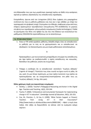 στη διδασκαλία τους και πως μεγαλύτερη προσοχή πρέπει να δοθεί στην κατάρτιση
σχετικά με τρόπους αξιοποίησης της εκπαιδευτικής τεχνολογίας.
Επιπρόσθετα, έρευνα από τον Livingstone (2011) δίνει έμφαση στη μακροχρόνια
συζήτηση του πώς οι μαθητές μαθαίνουν και πώς και τι έχει αλλάξει με στόχο την
προσαρμογή στηψηφιακή εποχή. Επισημάνει την έλλειψη σαφήνειας γύρω από τους
στόχους οργανωμένων πρωτοβουλιών ενσωμάτωσης ΤΠΕ αποδίδοντας το μερικώς
στηφύσητων τεχνολογικών μέσωνμαζικής ενημέρωσης[media technologies]. Πολλά
τα ερωτήματα που θέτει στο άρθρο της και που στα πλαίσια των συζητήσεων του
μαθήματος EDG220A θα προσπαθήσουμε να τα απαντήσουμε.
ΓΙΑ ΠΡΟΒΛΗΜΑΤΙΣΜΟ!
1. Είναι οι ΤΠΕ απλά εργαλεία μάθησης, δηλαδή στόχος είναι να εκπαιδευτούν
οι μαθητές για το πώς να τα χρησιμοποιούν και οι εκπαιδευτικοί να
αξιολογούν τα πλεονεκτήματα για μια σειρά μαθησιακών αποτελεσμάτων;
Ή
Προαναγγέλουν μια πιο ουσιαστική μεταρρύθμιση στο χώρο της εκπαίδευσης
και άρα πρέπει να αναδιατυπωθεί η σχέση εκπαίδευσης και κοινωνίας,
δασκάλων και μαθητών, γνώση και συμμετοχή;
2. Υπάρχει η αντίληψη ότι οι εκπαιδευτικοί αποτελούν ‘πυρήνες αλλαγής’
[‘agents of change’]. Πιστεύετε πως είναι σωστό να έχουν αυτό το ρόλο; Αν
ναι, γιατί; Σε μια τέτοια περίπτωση, με ποιο τρόπο πιστεύετε πως πρέπει να
προετοιμάζονται και να ενισχύονται/υποστηρίζονται στο ρόλο τους ως
‘πυρήνες αλλαγής’; Αν όχι, τότε γιατί;
Άλλες χρήσιμες πηγές για περισσότερη ενημέρωση:
 Starkey, L. (2010). Teacher’s Pedagogical Reasoning and Action in the Digital
Age. Teachers and Teaching, 16(2), 233-244.
 Tearle, P. (2004). ‘A theoretical and instrumental framework for implementing
change in ICT in education’. Cambridge Journal of Education, 34(3), 331-351.
 Cox, M., Prestion, C., & Cox, K. (1999). ‘What Factors Support or Prevent
Teachers from Using ICT in their Classrooms?’
[http://www.leeds.ac.uk/educol/documents/00001304] – Αφού η πηγή είναι
παλιά, τότε αξίζει να διερωτηθείτε αν κάποια από τα ευρήματα ακόμα
ισχύουν.
 