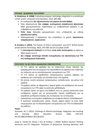 ΕΡΕΥΝΕΣ- ΔΕΔΟΜΕΝΑ ΤΗΣ ΚΥΠΡΟΥ
Α. Eteokleous, N. (2008). Evaluating computer technology integration in a centralized
school system. Computers and Education, 51(2), 669–686.
 Οι υπολογιστές δεν αξιοποιούνται στο μέγιστο δυνατό βαθμό
 Όταν αξιοποιούνται δεν υπάρχει συστηματική εκπαιδευτική αξιοποίηση
αλλά χρησιμοποιούνται περισσότερο ως υποβοηθητικά εργαλεία ή για
επιβράβευση των μαθητών
 Πολύ λίγοι δάσκαλοι χρησιμοποιούν τους υπολογιστές με κάποιο
προοδευτικό τρόπο.
 Αναγνωρίστηκαν 3 παράγοντες που επηρεάζουν τη χρήση: προσωπικοί,
επαγγελματικοί, οργανωτικοί.
Β. Vrasidas, C. (2014). The rhetoric of reform and teachers’ use of ICT. British Journal
of Educational Technology, 46(2), 370–380. doi:10.1111/bjet.12149
 Η υλικοτεχνική υποδομή της Κύπρου είναι πολύ ανεπτυγμένη σε σχέση με
άλλες χώρες της Ε.Ε.
 Δεν υπάρχει αντίστοιχο επίπεδο ενσωμάτωσης και αξιοποίησης των ΤΠΕ
στη παιδαγωγική διαδικασία.
ΕΙΣΗΓΗΣΕΙΣ ΓΙΑ ΒΕΛΤΙΩΣΗ ΔΙΑΔΙΚΑΣΙΑΣ ΕΝΣΩΜΑΤΩΣΗΣ
• Το Υ.Π. πρέπει να σχεδιάζει και να αναπτύσσει τέτοια πολιτική και
προγράμματα που να ενισχύουν την προσπάθεια των σχολείων για υιοθέτηση
της πολιτικής και την αποτελεσματική ενσωμάτωση των ΤΠΕ.
• Το Υ.Π. πρέπει να εργοδοτήσει καταρτισμένους πυρήνες αλλαγής για
κατάρτιση και υποστήριξη των εκπαιδευτικών στα σχολεία.
• Να γίνεται σωστή κατανομή καταρτισμένων εκπαιδευτικών και μέσων στα
σχολεία.
• Τα σχολεία πρέπει να αφιερώνουν αρκετό χρόνο στη αξιολόγηση και σωστή
ενσωμάτωση των ΤΠΕ αφού συνιστά νέα μεθοδολογία.
• Τα σχολεία πρέπει να έχουν στη διάθεσή τους ως μόνιμο προσωπικό έναν
τουλάχιστον τεχνικό για να αντιμετωπίζει τεχνικά προβλήματα και να
ασχολείται με θέματα στήριξης και συντήρησης του συστήματος.
• Εγκατάσταση συστημάτων ασφαλείας για αποφυγή κλοπών ή βανδαλισμών
• Η κοινότητα (εκπαιδευτικοί, γονείς, τοπικές αρχές) πρέπει να είναι καλά
ενημερωμένοι για τα πλεονεκτήματα ενσωμάτωσης των ΤΠΕ στη διδασκαλία
και μάθηση.
Πηγές:
Ramorola, M. Z. (2013). Challenge of effective technology integration into teaching
and learning. Africa Education Review, 10(4), 654–670.
doi:10.1080/18146627.2013.853559
Sang, G., Valcke, M., Braak, J. Van, & Tondeur, J. (2010). Student teachers’ thinking
processes and ICT integration: Predictors of prospective teaching behaviors with
 
