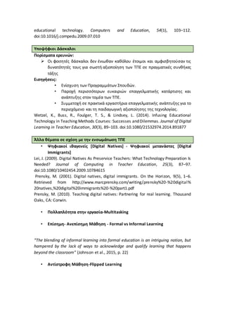 educational technology. Computers and Education, 54(1), 103–112.
doi:10.1016/j.compedu.2009.07.010
Υποψήφιοι Δάσκαλοι
Πορίσματα ερευνών:
 Οι φοιτητές δάσκαλοι δεν ένιωθαν καθόλου έτοιμοι και αμφισβητούσαν τις
δυνατότητές τους για σωστή αξιοποίηση των ΤΠΕ σε πραγματικές συνθήκες
τάξης
Εισηγήσεις:
• Ενίσχυση των Προγραμμάτων Σπουδών.
• Παροχή περισσότερων ευκαιριών επαγγελματικής κατάρτισης και
ανάπτυξης στον τομέα των ΤΠΕ.
• Συμμετοχή σε πρακτικά εργαστήρια επαγγελματικής ανάπτυξης για το
περιεχόμενο και τη παιδαγωγική αξιοποίησης της τεχνολογίας.
Wetzel, K., Buss, R., Foulger, T. S., & Lindsey, L. (2014). Infusing Educational
Technology in Teaching Methods Courses: Successes and Dilemmas. Journal of Digital
Learning in Teacher Education, 30(3), 89–103. doi:10.1080/21532974.2014.891877
Άλλα θέματα σε σχέση με την ενσωμάτωση ΤΠΕ
• Ψηφιακοί ιθαγενείς [Digital Natives] - Ψηφιακοί μετανάστες [Digital
Immigrants]
Lei, J. (2009). Digital Natives As Preservice Teachers: What Technology Preparation Is
Needed? Journal of Computing in Teacher Education, 25(3), 87–97.
doi:10.1080/10402454.2009.10784615
Prensky, M. (2001). Digital natives, digital immigrants. On the Horizon, 9(5), 1–6.
Retrieved from http://www.marcprensky.com/writing/prensky%20-%20digital%
20natives,%20digital%20immigrants%20-%20part1.pdf
Prensky, M. (2010). Teaching digital natives: Partnering for real learning. Thousand
Oaks, CA: Corwin.
• Πολλαπλότητα στην εργασία-Multitasking
• Επίσημη- Ανεπίσημη Μάθηση - Formal vs Informal Learning
“The blending of informal learning into formal education is an intriguing notion, but
hampered by the lack of ways to acknowledge and qualify learning that happens
beyond the classroom” (Johnson et al., 2015, p. 22)
• Αντίστροφη Μάθηση-Flipped Learning
 