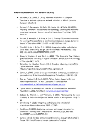 References (Academic or Peer Reviewed Sources)
• Balanskat, A. & Garoia, V. (2010). Netbooks on the Rise — European
Overview of National Laptop and Netbook Initiatives in Schools (Brussels,
European Schoolnet)
• Benson, L.F., Farnsworth, B.J., Bahr, D.L., Lewis, V.K., & Shaha, S.H. (2001).
Preparing tomorrow’s educators to use technology: Learning and attitudinal
impacts on elementary learner. Journal of Instructional Psychology 29(3):
121–138.
• Bocconi, S., Kampylis, P., & Punie, Y. (2013). Framing ICT-enabled Innovation
for Learning: The case of one-to-one learning initiatives in Europe. European
Journal of Education, 48(1), 113–130. doi:10.1111/ejed.12021
• Churchill, D., Lu, J., & Chiu, T. K. F. (2014). Integrating mobile technologies,
social media and learning design. Educational Media International, 51(3),
163–165. doi:10.1080/09523987.2014.969895
 Clegg, S., Hudson, A. and Steel, J. (2003) “The Emperor’s New Clothes:
globalisation and e-learning in Higher Education”, British Journal of Sociology
of Education 24(1) 39-51.
• Committee for Education Reform (2004). Report on education reformof the
Cyprus education system.
http://www.paideia.org.cy/upload/ekthesi_epitropis.pdf
• Conlon, T. (2000). Visions of change: information technology, education and
postmodernism. British Journal of Educational Technology, 31(2), 109–116
• Cox, M., Preston, C., & Cox, K. (1999). “What Factors Support or Prevent
Teachers from Using ICT in their Classrooms?” Retrieved from
http://www.leeds.ac.uk/educol/documents/00001304.htm
• Cyprus Statistical Service (2012). The use of ICT in households. Retrieved
November 11, 2012, from http:// www.mof.gov.cy/mof/cystat/
 DeCock, C., Fitchett, J. and Volkmann, C. (2005) “Constructing the new
Economy: A Discursive Perspective” British Journal of Management 16(1) 37-
49.
• Dillenbourg, P. (2008). ‘Integrating technologies into educational
ecosystems’. Distance Education, 29(2), 127-140.
• Eteokleous, N. (2008). Evaluating computer technology integration in a
centralized school system. Computers and Education, 51(2), 669–686.
doi:10.1016/j.compedu.2007.07.004
• Eurydice (2011). Key data on learning and innovation through ICT at school in
Europe 2011. http://eacea.ec.europa.eu/education/eurydice
 
