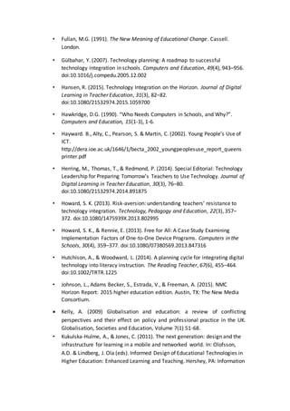 • Fullan, M.G. (1991). The New Meaning of Educational Change. Cassell.
London.
• Gülbahar, Y. (2007). Technology planning: A roadmap to successful
technology integration in schools. Computers and Education, 49(4), 943–956.
doi:10.1016/j.compedu.2005.12.002
• Hansen, R. (2015). Technology Integration on the Horizon. Journal of Digital
Learning in Teacher Education, 31(3), 82–82.
doi:10.1080/21532974.2015.1059700
• Hawkridge, D.G. (1990). “Who Needs Computers in Schools, and Why?”.
Computers and Education, 15(1-3), 1-6.
• Hayward. B., Alty, C., Pearson, S. & Martin, C. (2002). Young People’s Use of
ICT.
http://dera.ioe.ac.uk/1646/1/becta_2002_youngpeoplesuse_report_queens
printer.pdf
• Herring, M., Thomas, T., & Redmond, P. (2014). Special Editorial: Technology
Leadership for Preparing Tomorrow’s Teachers to Use Technology. Journal of
Digital Learning in Teacher Education, 30(3), 76–80.
doi:10.1080/21532974.2014.891875
• Howard, S. K. (2013). Risk-aversion: understanding teachers’ resistance to
technology integration. Technology, Pedagogy and Education, 22(3), 357–
372. doi:10.1080/1475939X.2013.802995
• Howard, S. K., & Rennie, E. (2013). Free for All: A Case Study Examining
Implementation Factors of One-to-One Device Programs. Computers in the
Schools, 30(4), 359–377. doi:10.1080/07380569.2013.847316
• Hutchison, A., & Woodward, L. (2014). A planning cycle for integrating digital
technology into literacy instruction. The Reading Teacher, 67(6), 455–464.
doi:10.1002/TRTR.1225
• Johnson, L., Adams Becker, S., Estrada, V., & Freeman, A. (2015). NMC
Horizon Report: 2015 higher education edition. Austin, TX: The New Media
Consortium.
 Kelly, A. (2009) Globalisation and education: a review of conflicting
perspectives and their effect on policy and professional practice in the UK.
Globalisation, Societies and Education, Volume 7(1) 51-68.
• Kukulska-Hulme, A., & Jones, C. (2011). The next generation: design and the
infrastructure for learning in a mobile and networked world. In: Olofsson,
A.D. & Lindberg, J. Ola (eds). Informed Design of Educational Technologies in
Higher Education: Enhanced Learning and Teaching. Hershey, PA: Information
 