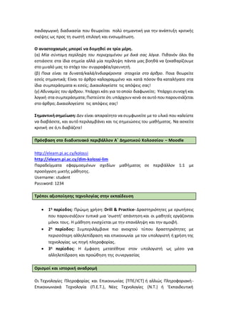 παιδαγωγική διαδικασία που θεωρείται πολύ σημαντική για την ανάπτυξη κριτικής
σκέψης ως προς τη σωστή επιλογή και ενσωμάτωση.
Ο αναστοχασμός μπορεί να δομηθεί σε τρία μέρη.
(α) Μία σύντομη περίληψη του περιεχομένου με δικά σας λόγια. Πιθανόν όλοι θα
εστιάσετε στα ίδια σημεία αλλά μία περίληψη πάντα μας βοηθά να ξεκαθαρίζουμε
στο μυαλό μας το στόχο του συγγραφέα/ερευνητή.
(β) Ποια είναι τα δυνατά/καλά/ενδιαφέροντα στοιχεία στο άρθρο. Ποια θεωρείτε
εσείς σημαντικά; Είναι το άρθρο καλογραμμένο και κατά πόσον θα καταλήγατε στα
ίδια συμπεράσματα κι εσείς; Δικαιολογείστε τις απόψεις σας!
(γ) Αδυναμίες του άρθρου. Υπάρχει κάτι για το οποίο διαφωνείτε; Υπάρχει συνοχήκαι
λογική στα συμπεράσματα;Πιστεύετε ότι υπάρχουν κενά σεαυτό πουπαρουσιάζεται
στο άρθρο; Δικαιολογείστε τις απόψεις σας!
Σημαντικήσημείωση:Δεν είναι απαραίτητο να συμφωνείτε με το υλικό που καλείστε
να διαβάσετε, και αυτό περιλαμβάνει και τις σημειώσεις του μαθήματος. Να ασκείτε
κριτική σε ό,τι διαβάζετε!
Πρόσβαση στο διαδικτυακό περιβάλλον Α΄ Δημοτικού Κολοσσίου – Moodle
http://elearn.pi.ac.cy/kolossi
http://elearn.pi.ac.cy/dim-kolossi-lim
Παραδείγματα εφαρμοσμένων σχεδίων μαθήματος σε περιβάλλον 1:1 με
προσέγγιση μικτής μάθησης.
Username: student
Password: 1234
Τρόποι αξιοποίησης τεχνολογίας στην εκπαίδευση
 1η περίοδος: Πρώιμη χρήση: Drill & Practice- Δραστηριότητες με ερωτήσεις
που παρουσιάζουν τυπικά μια ‘σωστή’ απάντηση και οι μαθητές εργάζονται
μόνοι τους. Η μάθηση ενισχύεται με την επανάληψη και την αμοιβή.
 2η περίοδος: Συμπεριλάμβανε πιο ανοιχτού τύπου δραστηριότητες με
περισσότερη αλληλεπίδραση και επικοινωνία με τον υπολογιστή ή χρήση της
τεχνολογίας ως πηγή πληροφορίας.
 3η περίοδος: Η έμφαση μετατέθηκε στον υπολογιστή ως μέσο για
αλληλεπίδραση και προώθηση της συνεργασίας
Ορισμοί και ιστορική αναδρομή
Οι Τεχνολογίες Πληροφορίας και Επικοινωνίας [ΤΠΕ/ICT] ή αλλιώς Πληροφοριακή-
Επικοινωνιακά Τεχνολογία (Π.Ε.Τ.), Νέες Τεχνολογίες (Ν.Τ.) ή ‘Εκπαιδευτική
 