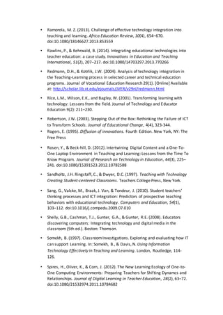 • Ramorola, M. Z. (2013). Challenge of effective technology integration into
teaching and learning. Africa Education Review, 10(4), 654–670.
doi:10.1080/18146627.2013.853559
• Rawlins, P., & Kehrwald, B. (2014). Integrating educational technologies into
teacher education: a case study. Innovations in Education and Teaching
International, 51(2), 207–217. doi:10.1080/14703297.2013.770266
• Redmann, D.H., & Kotrlik, J.W. (2004). Analysis of technology integration in
the Teaching-Learning process in selected career and technical education
programs. Journal of Vocational Education Research 29(1). [Online] Available
at: http://scholar.lib.vt.edu/ejournals/JVER/v29nl/redmann.html
• Rice, L.M., Wilson, E.K., and Bagley, W. (2001). Transforming learning with
technology: Lessons from the field. Journal of Technology and Educator
Education 9(2): 211–230.
• Robertson, J.W. (2003). Stepping Out of the Box: Rethinking the Failure of ICT
to Transform Schools. Journal of Educational Change, 4(4), 323-344.
• Rogers, E. (1995). Diffusion of innovations. Fourth Edition. New York, NY: The
Free Press
• Rosen, Y., & Beck-hill, D. (2012). Intertwining Digital Content and a One-To-
One Laptop Environment in Teaching and Learning: Lessons from the Time To
Know Program. Journal of Research on Technology in Education, 44(3), 225–
241. doi:10.1080/15391523.2012.10782588
• Sandholtz, J.H. Ringstaff, C., & Dwyer, D.C. (1997). Teaching with Technology
Creating Student-centered Classrooms. Teachers College Press, New York.
• Sang, G., Valcke, M., Braak, J. Van, & Tondeur, J. (2010). Student teachers’
thinking processes and ICT integration: Predictors of prospective teaching
behaviors with educational technology. Computers and Education, 54(1),
103–112. doi:10.1016/j.compedu.2009.07.010
• Shelly, G.B., Cashman, T.J., Gunter, G.A., & Gunter, R.E. (2008). Educators
discovering computers: Integrating technology and digital media in the
classroom (5th ed.). Boston: Thomson.
• Somekh, B. (1997). ClassroomInvestigations. Exploring and evaluating how IT
can support Learning. In: Somekh, B., & Davis, N. Using Information
Technology Effectively in Teaching and Learning. London, Routledge, 114-
126.
• Spires, H., Oliver, K., & Corn, J. (2012). The New Learning Ecology of One-to-
One Computing Environments: Preparing Teachers for Shifting Dynamcs and
Relationships. Journal of Digital Learning in Teacher Education, 28(2), 63–72.
doi:10.1080/21532974.2011.10784682
 