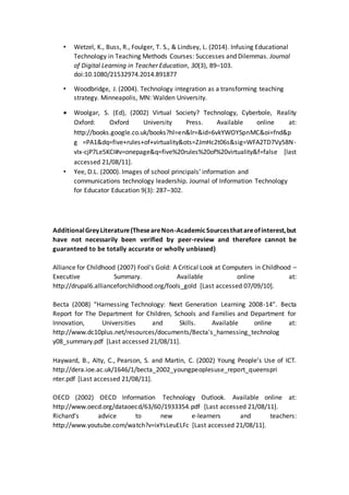 • Wetzel, K., Buss, R., Foulger, T. S., & Lindsey, L. (2014). Infusing Educational
Technology in Teaching Methods Courses: Successes and Dilemmas. Journal
of Digital Learning in Teacher Education, 30(3), 89–103.
doi:10.1080/21532974.2014.891877
• Woodbridge, J. (2004). Technology integration as a transforming teaching
strategy. Minneapolis, MN: Walden University.
 Woolgar, S. (Ed), (2002) Virtual Society? Technology, Cyberbole, Reality
Oxford: Oxford University Press. Available online at:
http://books.google.co.uk/books?hl=en&lr=&id=6vkYWOYSpnMC&oi=fnd&p
g =PA1&dq=five+rules+of+virtuality&ots=ZJmHc2t06s&sig=WFA2TD7Vy58N-
vIx-cjP7Le5KCI#v=onepage&q=five%20rules%20of%20virtuality&f=false [last
accessed 21/08/11].
• Yee, D.L. (2000). Images of school principals’ information and
communications technology leadership. Journal of Information Technology
for Educator Education 9(3): 287–302.
AdditionalGreyLiterature(TheseareNon-AcademicSourcesthat areofinterest,but
have not necessarily been verified by peer-review and therefore cannot be
guaranteed to be totally accurate or wholly unbiased)
Alliance for Childhood (2007) Fool's Gold: A Critical Look at Computers in Childhood –
Executive Summary. Available online at:
http://drupal6.allianceforchildhood.org/fools_gold [Last accessed 07/09/10].
Becta (2008) “Harnessing Technology: Next Generation Learning 2008-14”. Becta
Report for The Department for Children, Schools and Families and Department for
Innovation, Universities and Skills. Available online at:
http://www.dc10plus.net/resources/documents/Becta's_harnessing_technolog
y08_summary.pdf [Last accessed 21/08/11].
Hayward, B., Alty, C., Pearson, S. and Martin, C. (2002) Young People’s Use of ICT.
http://dera.ioe.ac.uk/1646/1/becta_2002_youngpeoplesuse_report_queenspri
nter.pdf [Last accessed 21/08/11].
OECD (2002) OECD Information Technology Outlook. Available online at:
http://www.oecd.org/dataoecd/63/60/1933354.pdf [Last accessed 21/08/11].
Richard’s advice to new e-learners and teachers:
http://www.youtube.com/watch?v=ixYsLeuELFc [Last accessed 21/08/11].
 