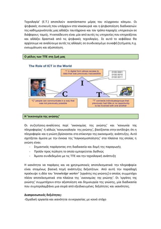 Τεχνολογία’ (Ε.Τ.) αποτελούν αναπόσπαστο μέρος του σύγχρονου κόσμου. Οι
ψηφιακές συσκευές που υπάρχουν στα νοικοκυριά και η ψηφιοποίηση διαδικασιών
της καθημερινότητάς μας αλλάζει ταυτόχρονα και τον τρόπο παροχής υπηρεσιών σε
διάφορους τομείς. Η εκπαίδευση είναι μία από αυτές τις υπηρεσίες που επηρεάζεται
και αλλάζει δραστικά από τις ψηφιακές τεχνολογίες. Σε αυτό το κεφάλαιο θα
αρχίσουμε να αναλύουμε αυτές τις αλλαγές σε συνδυασμόμε συναφήζητήματα,π.χ.
ενσωμάτωση και αξιοποίηση.
Ο ρόλος των ΤΠΕ στη ζωή μας
Η ‘οικονομία της γνώσης’
Οι συζητήσεις-αναλύσεις περί ‘οικονομίας της γνώσης’ και ‘κοινωνία της
πληροφορίας’ ή αλλιώς ‘κοινωνιολογία της γνώσης’, βασίζονται στην αντίληψη ότι η
πληροφορία και η γνώση βρίσκονται στο επίκεντρο της οικονομικής ανάπτυξης. Αυτό
σχετίζεται άμεσα με την έννοια της ‘παγκοσμιοποίησης’ στα πλαίσια της οποίας η
γνώση είναι:
- Σημαντικός παράγοντας στη διαδικασία και δομή της παραγωγής
- Προϊόν προς πώληση το οποίο εμπορεύεται διεθνώς
- Άμεσα συνδεδεμένο με τις ΤΠΕ και την τεχνολογική ανάπτυξη
Η ικανότητα να παράγεις και να χρησιμοποιείς αποτελεσματικά την πληροφορία
είναι επομένως βασική πηγή ανάπτυξης δεξιοτήτων. Από αυτή την παραδοχή
προέκυψε η ιδέα του ‘knowledge worker’ [εργάτης της γνώσης] ο οποίος συμμετέχει
πλέον αποτελεσματικά στα πλαίσια της ΄οικονομίας της γνώσης’. Οι ‘εργάτες της
γνώσης’ συμμετέχουν στην αξιοποίηση και δημιουργία της γνώσης, μία διαδικασία
που συμπεριλαμβάνει μια σειρά από εξειδικευμένες δεξιότητες και ικανότητες.
Διαπροσωπικές δεξιότητες:
-Ομαδική εργασία και ικανότητα συνεργασίας με κοινό στόχο
 