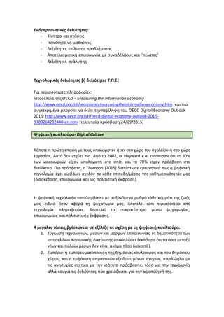 Ενδοπροσωπικές δεξιότητες:
- Κίνητρα και στάσεις
- Ικανότητα να μαθαίνεις
- Δεξιότητες επίλυσης προβλήματος
- Αποτελεσματική επικοινωνία με συναδέλφους και ‘πελάτες’
- Δεξιότητες ανάλυσης
Τεχνολογικές δεξιότητες [ή δεξιότητες Τ.Π.Ε]
Για περισσότερες πληροφορίες:
Ιστοσελίδα της OECD – Measuring the information economy
http://www.oecd.org/sti/ieconomy/measuringtheinformationeconomy.htm και πιο
συγκεκριμένα μπορείτε να δείτε την περίληψη του OECD Digital Economy Outlook
2015: http://www.oecd.org/sti/oecd-digital-economy-outlook-2015-
9789264232440-en.htm [τελευταία πρόσβαση 24/09/2015]
Ψηφιακή κουλτούρα- Digital Culture
Κάποτε η πρώτη επαφή με τους υπολογιστές ήταν στο χώρο του σχολείου ή στο χώρο
εργασίας. Αυτό δεν ισχύει πια. Από το 2002, οι Hayward κ.α. εντόπισαν ότι το 80%
των νοικοκυριών είχαν υπολογιστή στο σπίτι και το 70% είχαν πρόσβαση στο
διαδίκτυο. Πιο πρόσφατα, ο Τhompon (2015) διαπίστωσε ερευνητικά πως ηψηφιακή
τεχνολογία έχει εισβάλει σχεδόν σε κάθε επίπεδο/μέρος της καθημερινότητάς μας
(διασκέδαση, επικοινωνία και ως πολιτιστική έκφραση).
Η ψηφιακή τεχνολογία καταλαμβάνει με αυξανόμενο ρυθμό κάθε κομμάτι της ζωής
μας- ειδικά όσον αφορά τη ψυχαγωγία μας. Αποτελεί κάτι περισσότερο από
τεχνολογία πληροφορίας. Αποτελεί το επικρατέστερο μέσω ψυχαγωγίας,
επικοινωνίας και πολιτιστικής έκφρασης.
4 μεγάλες τάσεις βρίσκονται σε εξέλιξη σε σχέση με τη ψηφιακή κουλτούρα:
1. Σύγκλιση τεχνολογιών, μέσων και μορφών επικοινωνίας (η δημοτικότητα των
ιστοσελίδων Κοινωνικής Δικτύωσηςυποδηλώνει ξεκάθαρα ότι τα όρια μεταξύ
νέων και παλιών μέσων δεν είναι ακόμα τόσο διακριτά).
2. Εμπόριο: η εμπορευματοποίηση της δημόσιας κουλτούρας και του δημόσιου
χώρου, και η εμφάνιση σημαντικών εξειδικευμένων αγορών, παράλληλα με
τις ανησυχίες σχετικά με την ισότητα πρόσβασης, τόσο για την τεχνολογία
αλλά και για τις δεξιότητες που χρειάζονται για την αξιοποίησή της.
 