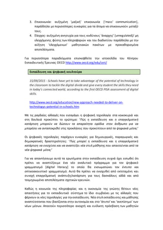 3. Επικοινωνία: αυξημένη ‘μαζική’ επικοινωνία [‘mass’ communication],
παράλληλα με περισσότερες ευκαιρίες για τα άτομα να επικοινωνούν μεταξύ
τους.
4. Έλεγχος: αυξημένη ανησυχία για τους κινδύνους ‘άναρχης’ [unregulated]/ μη
ελεγχόμενης φύσης των πληροφοριών και του διαδικτύου παράλληλα με την
αύξηση ‘ελεγχόμενων’ μαθησιακών πακέτων με προκαθορισμένα
αποτελέσματα.
Για περισσότερα παραδείγματα επισκεφθείτε την ιστοσελίδα του Κέντρου
Εκπαιδευτικής Έρευνας OECD http://www.oecd.org/edu/ceri/
Εκπαίδευση και ψηφιακή κουλτούρα
15/09/2015 - Schools have yet to take advantage of the potential of technology in
the classroom to tackle the digital divideand give every student the skills they need
in today’s connected world, according to the first OECD PISA assessment of digital
skills.
http://www.oecd.org/education/new-approach-needed-to-deliver-on-
technologys-potential-in-schools.htm
Με τις ραγδαίες αλλαγές που εισαγάγει η ψηφιακή τεχνολογία στα νοικοκυριά και
στη δουλειά προκύπτει το ερώτημα: ‘Πώς η εκπαίδευση και η επαγγελματική
κατάρτιση μπορούν να δώσουν τα απαραίτητα εφόδια στον άνθρωπο για να
μπορέσει να ανταποκριθεί στις προκλήσεις που προκύπτουν από τα ψηφιακά μέσα;’
Οι ψηφιακές τεχνολογίες παρέχουν ευκαιρίες για δημιουργικές, παραγωγικές και
δημοκρατικές δραστηριότητες: ‘Πώς μπορεί η εκπαίδευση και η επαγγελματική
κατάρτιση να ενισχύσει και να αναπτύξει νέα στυλ μάθησης που απαιτούνται από τα
νέα ψηφιακά μέσα;’
Για να απαντήσουμε αυτά τα ερωτήματα στην εκπαίδευση συχνά έχει ειπωθεί ότι
πρέπει να αναπτύξουμε ένα νέο αναλυτικό πρόγραμμα για τον ψηφιακό
γραμματισμό [digital literacy] το οποίο θα ενσωματώνει τον έντυπο και
οπτικοακουστικό γραμματισμό. Αυτό θα πρέπει να ενισχυθεί από εκτεταμένη και
συνεχή επαγγελματική ανάπτυξη/κατάρτιση για τους δασκάλους αλλά και από
τεκμηριωμένα αποτελέσματα σχετικών ερευνών.
Καθώς η κοινωνία της πληροφορίας και η οικονομία της γνώσης θέτουν νέες
απαιτήσεις για το εκπαιδευτικό σύστημα το ίδιο συμβαίνει με τις αλλαγές που
φέρνουν οι νέες τεχνολογίες για τηνεκπαίδευση. Νέα στυλ εκπαίδευσης και μάθησης
αναπτύσσονται που βασίζονται στην αυτονομία και στο ‘άτυπο’ και ‘ανεπίσημο΄ των
νέων μέσων. Απαιτούν περισσότερο ανοιχτή και ευέλικτη πρόσβαση των μαθητών
 