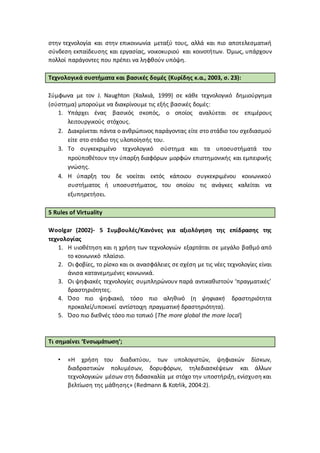στην τεχνολογία και στην επικοινωνία μεταξύ τους, αλλά και πιο αποτελεσματική
σύνδεση εκπαίδευσης και εργασίας, νοικοκυριού και κοινοτήτων. Όμως, υπάρχουν
πολλοί παράγοντες που πρέπει να ληφθούν υπόψη.
Τεχνολογικά συστήματα και βασικές δομές (Κυρίδης κ.α., 2003, σ. 23):
Σύμφωνα με τον J. Naughton (Χαλκιά, 1999) σε κάθε τεχνολογικό δημιούργημα
(σύστημα) μπορούμε να διακρίνουμε τις εξής βασικές δομές:
1. Υπάρχει ένας βασικός σκοπός, ο οποίος αναλύεται σε επιμέρους
λειτουργικούς στόχους.
2. Διακρίνεται πάντα ο ανθρώπινος παράγοντας είτε στο στάδιο του σχεδιασμού
είτε στο στάδιο της υλοποίησής του.
3. Το συγκεκριμένο τεχνολογικό σύστημα και τα υποσυστήματά του
προϋποθέτουν την ύπαρξη διαφόρων μορφών επιστημονικής και εμπειρικής
γνώσης.
4. Η ύπαρξη του δε νοείται εκτός κάποιου συγκεκριμένου κοινωνικού
συστήματος ή υποσυστήματος, του οποίου τις ανάγκες καλείται να
εξυπηρετήσει.
5 Rules of Virtuality
Woolgar (2002)- 5 Συμβουλές/Κανόνες για αξιολόγηση της επίδρασης της
τεχνολογίας
1. Η υιοθέτηση και η χρήση των τεχνολογιών εξαρτάται σε μεγάλο βαθμό από
το κοινωνικό πλαίσιο.
2. Οι φοβίες, το ρίσκο και οι ανασφάλειες σε σχέση με τις νέες τεχνολογίες είναι
άνισα κατανεμημένες κοινωνικά.
3. Οι ψηφιακές τεχνολογίες συμπληρώνουν παρά αντικαθιστούν ‘πραγματικές’
δραστηριότητες.
4. Όσο πιο ψηφιακό, τόσο πιο αληθινό (η ψηφιακή δραστηριότητα
προκαλεί/υποκινεί αντίστοιχη πραγματική δραστηριότητα).
5. Όσο πιο διεθνές τόσο πιο τοπικό [The more global the more local]
Τι σημαίνει ‘Ενσωμάτωση’;
• «Η χρήση του διαδικτύου, των υπολογιστών, ψηφιακών δίσκων,
διαδραστικών πολυμέσων, δορυφόρων, τηλεδιασκέψεων και άλλων
τεχνολογικών μέσων στη διδασκαλία με στόχο την υποστήριξη, ενίσχυση και
βελτίωση της μάθησης» (Redmann & Kotrlik, 2004:2).
 