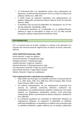 • «Ο συνδυασμός όλων των τεχνολογικών μέσων, όπως μηχανημάτων και
λογισμικών, με κάθε γνωστικό αντικείμενο του Α.Π. με στόχο την ενίσχυσητης
μάθησης» (Shelly et al., 2008: 327).
• H ένταξη πηγών και πρακτικής τεχνολογίας στην καθημερινότητα του
σχολείου (διδασκαλία και διοικητικά θέματα- National Centre for Education
Statistics, 2003).
• Η τεχνολογία είναι ένα μέσο για διδασκαλία του περιεχομένου του Α.Π που
ήδη έχει εδραιωθεί (Woodbridge, 2004).
• Ο συνδυασμός τεχνολογίας με τη διδασκαλία και τις μεθόδους/θεωρίες
μάθησης με στόχο να επιτευχθούν οι στόχοι του Α.Π. για κάθε γνωστικό
αντικείμενο, μάθημα ή δραστηριότητα (Ramorola, 2013).
ΓΙΑΤΙ ΕΝΣΩΜΑΤΩΣΗ;
ICT is ‘a common-sense act of faith- analogous to realizing in the aftermath of is
invention that electricity would be applied across all aspects of society’ (Stevenson,
1997:23).
ΑΡΧΕΣ ΥΙΟΘΕΤΗΣΗΣ (Hawkridge, 1990)
School Rationale- Η αρχή του σχολείου
Vocational Rationale- Η επαγγελματική αρχή
Pedagogic Rationale- Η παιδαγωγική αρχή
Catalytic Rationale- Η αρχή του ‘καταλύτη’
Industrial Rationale- Η ‘βιομηχανοποιημένη’ αρχή
Cost effectiveness Rationale- Η αρχή της μείωσης κόστους
Special Needs Rationale- Η αρχή ειδικών αναγκών
Symbolic Rationale- Η αρχή του συμβολισμού
Γιατί να χρησιμοποιείται η τεχνολογία στην εκπαίδευση;
• Πάρα πολλοί ερευνητές έχουν στο παρελθόν απαντήσει το ερώτημα (Benson
et al., 2001; Butzin, 2001; Osin, 1998; Rice, Wilson & Bagley, 2001; Russell,
Finger & Russell, 2000, in Yee, 2000)
• «Οι μαθητές προετοιμάζονται για μια ολοκληρωμένη συμμετοχή στην
κοινωνία του μέλλοντος αποκτώντας δεξιότητες υπολογιστή που
περιλαμβάνουν την εκμάθηση βασικών εργαλείων απαραίτητων στην αγορά
εργασίας π.χ. Προγράμματα επεξεργασίας κειμένου (word processing),
υπολογιστικών φύλλων (spreadsheets) και βάσεων δεδομένων (databases)»
(Yee, 2000:291)
• Οι υπολογιστές χρειάζονται για υποστήριξη της διδασκαλίας. Μπορούν να
επεξεργαστούν δεδομένα, να ενισχύσουν τη διδασκαλία σε πολλαπλά
μαθησιακά περιβάλλοντα, να προωθήσουν τη μάθηση μέσω πολυμέσων άρα
τη προώθηση πολλαπλών μορφών μάθησης, και να στηρίξουν μαθησιακές
 