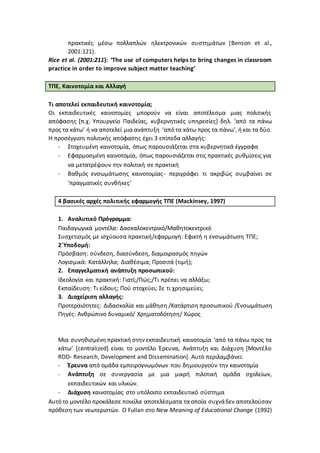 πρακτικές μέσω πολλαπλών ηλεκτρονικών συστημάτων (Benson et al.,
2001:121).
Rice et al. (2001:211): ‘The use of computers helps to bring changes in classroom
practice in order to improve subject matter teaching’
ΤΠΕ, Καινοτομία και Αλλαγή
Τι αποτελεί εκπαιδευτική καινοτομία;
Οι εκπαιδευτικές καινοτομίες μπορούν να είναι αποτέλεσμα μιας πολιτικής
απόφασης [π.χ. Υπουργείο Παιδείας, κυβερνητικές υπηρεσίες] δηλ. ‘από τα πάνω
προς τα κάτω’ ή να αποτελεί μια ανάπτυξη ‘από τα κάτω προς τα πάνω’, ήκαι τα δύο.
Η προσέγγιση πολιτικής απόφασης έχει 3 επίπεδα αλλαγής:
- Στοχευμένη καινοτομία, όπως παρουσιάζεται στα κυβερνητικά έγγραφα
- Εφαρμοσμένη καινοτομία, όπως παρουσιάζεται στις πρακτικές ρυθμίσεις για
να μετατρέψουν την πολιτική σε πρακτική
- Βαθμός ενσωμάτωσης καινοτομίας- περιγράφει τι ακριβώς συμβαίνει σε
‘πραγματικές συνθήκες’
4 βασικές αρχές πολιτικής εφαρμογής ΤΠΕ (Mackinsey, 1997)
1. Αναλυτικό Πρόγραμμα:
Παιδαγωγικά μοντέλα: Δασκαλοκεντρικό/Μαθητοκεντρικό
Συσχετισμός με ισχύουσα πρακτική/εφαρμογή: Εφικτή η ενσωμάτωση ΤΠΕ;
2΄Υποδομή:
Πρόσβαση: σύνδεση, διασύνδεση, διαμοιρασμός πηγών
Λογισμικά: Κατάλληλα; Διαθέσιμα; Προσιτά (τιμή);
2. Επαγγελματική ανάπτυξη προσωπικού:
Ιδεολογία και πρακτική: Γιατί;/Πώς;/Τι πρέπει να αλλάξω;
Εκπαίδευση: Τι είδους; Πού στοχεύει; Σε τι χρησιμεύει;
3. Διαχείριση αλλαγής:
Προτεραιότητες: Διδασκαλία και μάθηση /Κατάρτιση προσωπικού /Ενσωμάτωση
Πηγές: Ανθρώπινο δυναμικό/ Χρηματοδότηση/ Χώρος
Μια συνηθισμένη πρακτική στην εκπαιδευτική καινοτομία ‘από τα πάνω προς τα
κάτω’ [centralized] είναι το μοντέλο Έρευνα, Ανάπτυξη και Διάχυση [Μοντέλο
RDD- Research, Development and Dissemination]. Αυτό περιλαμβάνει:
- Έρευνα από ομάδα εμπειρογνωμόνων που δημιουργούν την καινοτομία
- Ανάπτυξη σε συνεργασία με μια μικρή πιλοτική ομάδα σχολείων,
εκπαιδευτικών και υλικών.
- Διάχυση καινοτομίας στο υπόλοιπο εκπαιδευτικό σύστημα
Αυτό το μοντέλο προκάλεσε ποικίλα αποτελέσματα τα οποία συχνάδεν αποτελούσαν
πρόθεση των νεωτεριστών. Ο Fullan στο New Meaning of Educational Change (1992)
 