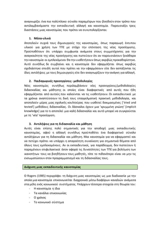 αναγνωρίζει ένα πιο πολύπλοκο σύνολο παραμέτρων που βοηθούν στον τρόπο που
αντιλαμβανόμαστε την εκπαιδευτική αλλαγή και καινοτομία. Παρουσιάζει τρεις
διαστάσεις μιας καινοτομίας που πρέπει να συνυπολογίζονται:
1. Μέσα-υλικά
Αποτελούν συχνά τους δημιουργούς της καινοτομίας, όπως παραγωγή έντυπου
υλικού για χρήση των ΤΠΕ με στόχο την επέκταση της νέας προσέγγισης.
Προϋποθέτουν ότι υπάρχει συμφωνία ανάμεσα στους συμμετέχοντες για την
αναγκαιότητα της νέας προσέγγισης και πιστεύουν ότι αν παρουσιάσουν ξεκάθαρα
την καινοτομία οι εμπλεκόμενοι θα την υιοθετήσουν όπως ακριβώς προκαθορίστηκε.
Αυτό συνήθως δε συμβαίνει και η καινοτομία δεν εφαρμόζεται όπως ακριβώς
σχεδιάστηκε επειδή αυτοί που πρέπει να την εφαρμόσουν είτε δεν ασπάζονται τις
ίδιες αντιλήψεις με τους δημιουργούς είτε δεν αναγνωρίζουν την ανάγκη για αλλαγή.
2. Παιδαγωγικές προσεγγίσεις- μεθοδολογίες
Νέες καινοτομίες συνήθως περιλαμβάνουν νέες προσεγγίσεις/μεθοδολογίες
διδασκαλίας και μάθησης οι οποίες είναι διαφορετικές από αυτές που ήδη
εφαρμόζονται από αυτούς που καλούνται να τις υιοθετήσουν. Οι εκπαιδευτικοί με
τα χρόνια αναπτύσσουν τη δική τους επαγγελματική πρακτική μεθοδολογία, και
αποτελούν μέρος μιας σχολικής κουλτούρας που υιοθετεί δοκιμασμένες [‘tried and
tested’] μεθόδους διδασκαλίας. Οι δάσκαλοι έχουν μια ‘κρυμμένη γνώση’ [implicit
knowledge] για το τι αποτελεί μια καλή διδασκαλία και αυτό μπορεί να συγκρούεται
με τη ‘νέα’ προσέγγιση.
3. Αντιλήψεις για τη διδασκαλία και μάθηση
Αυτές είναι επίσης πολύ σημαντικές για την αποδοχή μιας εκπαιδευτικής
καινοτομίας, αφού η αλλαγή συνήθως προϋποθέτει ένα διαφορετικό σύνολο
αντιλήψεων για τη διδασκαλία και μάθηση. Μια καινοτομία για να εφαρμοστεί και
να πετύχει πρέπει να υπάρχει η απαραίτητη συναίνεση για σημαντικά θέματα από
όλους τους εμπλεκομένους. Αν οι εκπαιδευτικοί, για παράδειγμα, δεν πιστεύουν ή
παραμένουν επιφυλακτικοί όσον αφορά τις δυνατότητες των ΤΠΕ για βελτίωση των
ικανοτήτων τους να βοηθήσουν τους μαθητές, τότε το πιθανότερο είναι να μην τις
ενσωματώσουν στον προγραμματισμό και τη διδασκαλίας τους.
Διάχυση μιας εκπαιδευτικής καινοτομίας
Ο Rogers (1985) περιγράφει τη διάχυση μιας καινοτομίας ως μια διαδικασία με την
οποία μια καινοτομία επικοινωνείται διαχρονικά μέσω διαφόρων καναλιών ανάμεσα
στα μέλη ενός κοινωνικού συστήματος. Υπάρχουν τέσσερα στοιχεία στη θεωρία του:
- Η καινοτομία η ίδια
- Τα κανάλια επικοινωνίας
- Ο χρόνος
- Το κοινωνικό σύστημα
 