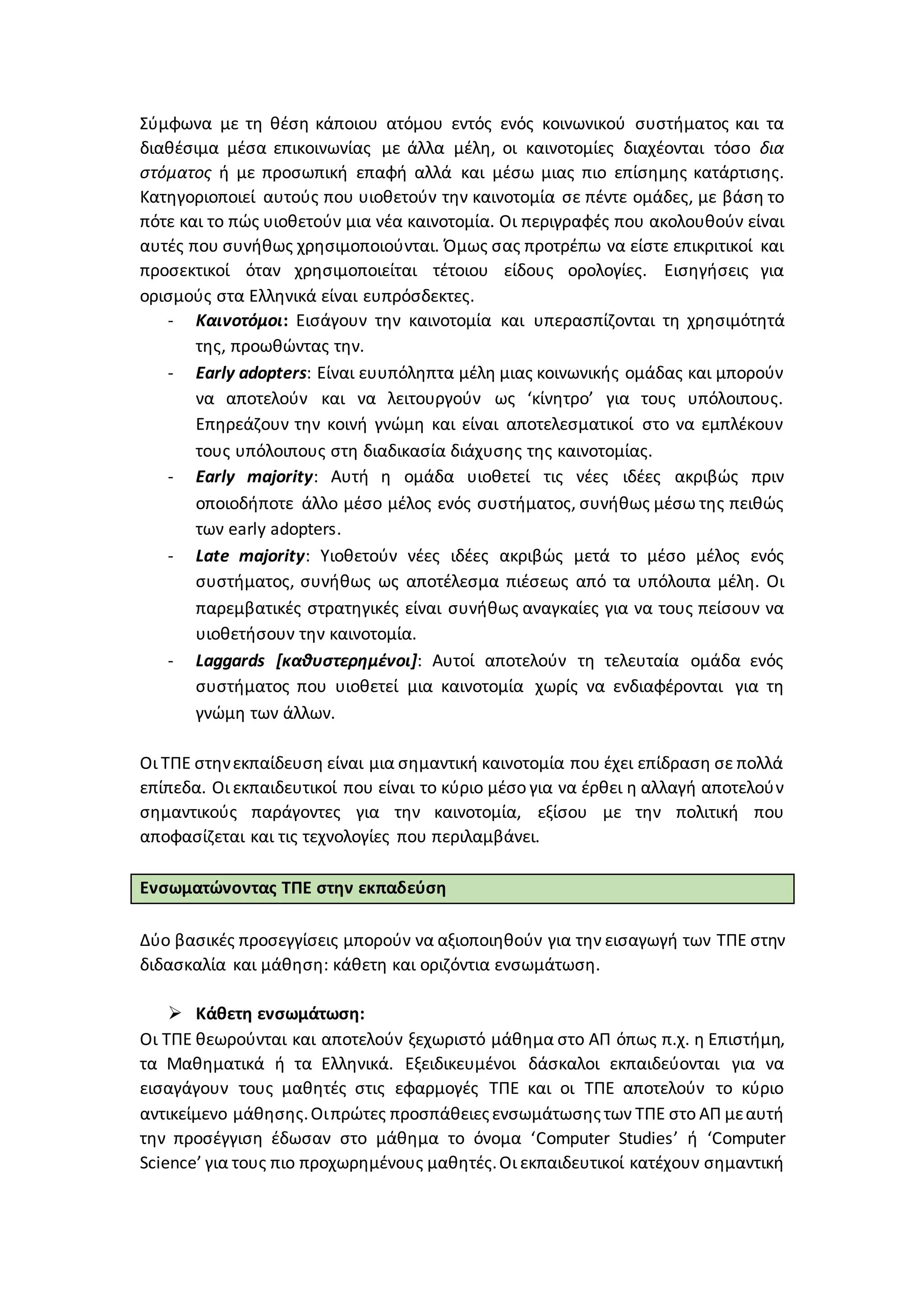 Σύμφωνα με τη θέση κάποιου ατόμου εντός ενός κοινωνικού συστήματος και τα
διαθέσιμα μέσα επικοινωνίας με άλλα μέλη, οι καινοτομίες διαχέονται τόσο δια
στόματος ή με προσωπική επαφή αλλά και μέσω μιας πιο επίσημης κατάρτισης.
Κατηγοριοποιεί αυτούς που υιοθετούν την καινοτομία σε πέντε ομάδες, με βάση το
πότε και το πώς υιοθετούν μια νέα καινοτομία. Οι περιγραφές που ακολουθούν είναι
αυτές που συνήθως χρησιμοποιούνται. Όμως σας προτρέπω να είστε επικριτικοί και
προσεκτικοί όταν χρησιμοποιείται τέτοιου είδους ορολογίες. Εισηγήσεις για
ορισμούς στα Ελληνικά είναι ευπρόσδεκτες.
- Καινοτόμοι: Εισάγουν την καινοτομία και υπερασπίζονται τη χρησιμότητά
της, προωθώντας την.
- Early adopters: Είναι ευυπόληπτα μέλη μιας κοινωνικής ομάδας και μπορούν
να αποτελούν και να λειτουργούν ως ‘κίνητρο’ για τους υπόλοιπους.
Επηρεάζουν την κοινή γνώμη και είναι αποτελεσματικοί στο να εμπλέκουν
τους υπόλοιπους στη διαδικασία διάχυσης της καινοτομίας.
- Early majority: Αυτή η ομάδα υιοθετεί τις νέες ιδέες ακριβώς πριν
οποιοδήποτε άλλο μέσο μέλος ενός συστήματος, συνήθως μέσω της πειθώς
των early adopters.
- Late majority: Υιοθετούν νέες ιδέες ακριβώς μετά το μέσο μέλος ενός
συστήματος, συνήθως ως αποτέλεσμα πιέσεως από τα υπόλοιπα μέλη. Οι
παρεμβατικές στρατηγικές είναι συνήθως αναγκαίες για να τους πείσουν να
υιοθετήσουν την καινοτομία.
- Laggards [καθυστερημένοι]: Αυτοί αποτελούν τη τελευταία ομάδα ενός
συστήματος που υιοθετεί μια καινοτομία χωρίς να ενδιαφέρονται για τη
γνώμη των άλλων.
Οι ΤΠΕ στηνεκπαίδευση είναι μια σημαντική καινοτομία που έχει επίδραση σε πολλά
επίπεδα. Οι εκπαιδευτικοί που είναι το κύριο μέσο για να έρθει η αλλαγή αποτελούν
σημαντικούς παράγοντες για την καινοτομία, εξίσου με την πολιτική που
αποφασίζεται και τις τεχνολογίες που περιλαμβάνει.
Ενσωματώνοντας ΤΠΕ στην εκπαδεύση
Δύο βασικές προσεγγίσεις μπορούν να αξιοποιηθούν για την εισαγωγή των ΤΠΕ στην
διδασκαλία και μάθηση: κάθετη και οριζόντια ενσωμάτωση.
 Κάθετη ενσωμάτωση:
Οι ΤΠΕ θεωρούνται και αποτελούν ξεχωριστό μάθημα στο ΑΠ όπως π.χ. η Επιστήμη,
τα Μαθηματικά ή τα Ελληνικά. Εξειδικευμένοι δάσκαλοι εκπαιδεύονται για να
εισαγάγουν τους μαθητές στις εφαρμογές ΤΠΕ και οι ΤΠΕ αποτελούν το κύριο
αντικείμενο μάθησης.Οιπρώτες προσπάθειεςενσωμάτωσηςτων ΤΠΕ στο ΑΠ μεαυτή
την προσέγγιση έδωσαν στο μάθημα το όνομα ‘Computer Studies’ ή ‘Computer
Science’ για τους πιο προχωρημένους μαθητές.Οι εκπαιδευτικοί κατέχουν σημαντική
 