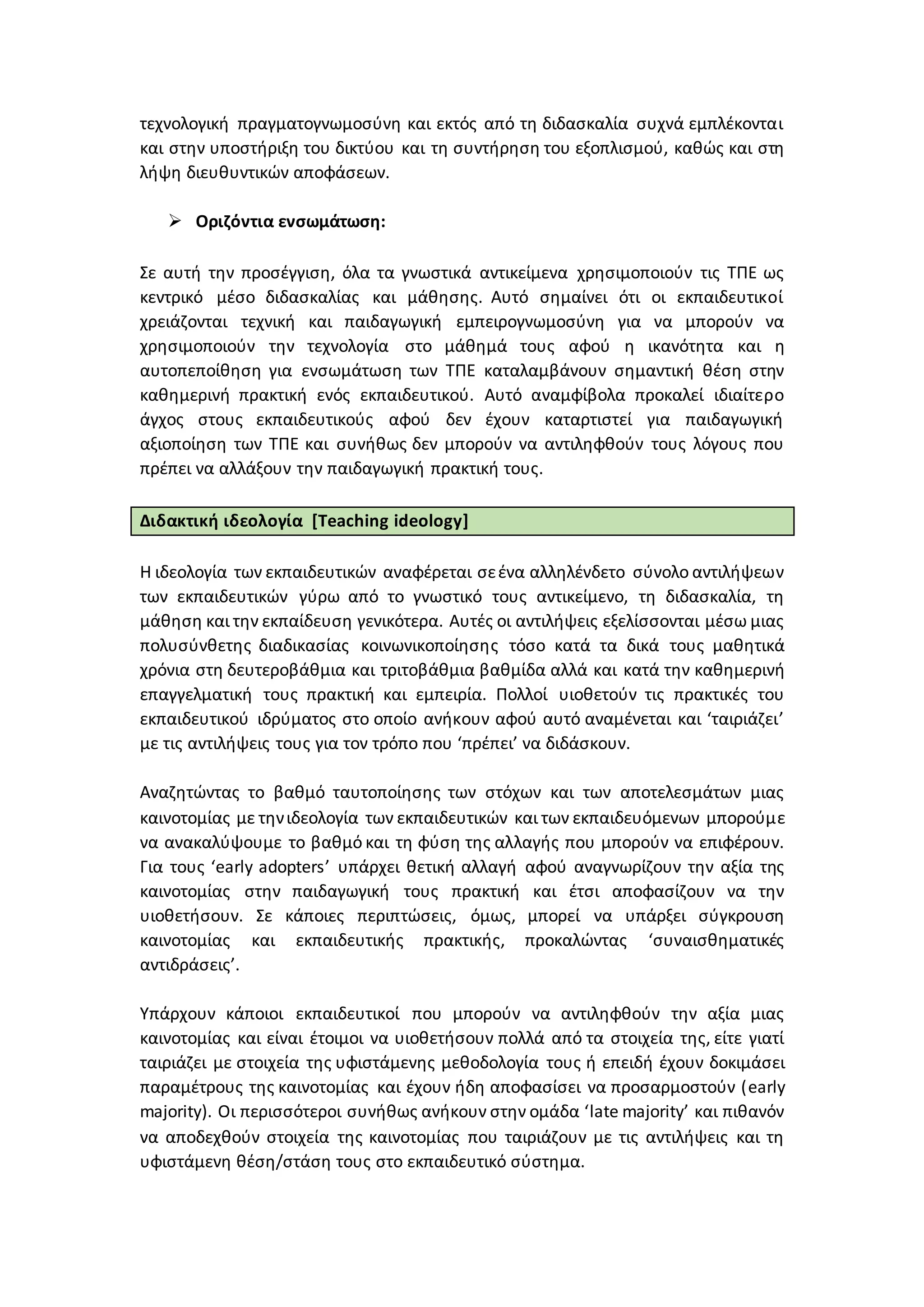 τεχνολογική πραγματογνωμοσύνη και εκτός από τη διδασκαλία συχνά εμπλέκονται
και στην υποστήριξη του δικτύου και τη συντήρηση του εξοπλισμού, καθώς και στη
λήψη διευθυντικών αποφάσεων.
 Οριζόντια ενσωμάτωση:
Σε αυτή την προσέγγιση, όλα τα γνωστικά αντικείμενα χρησιμοποιούν τις ΤΠΕ ως
κεντρικό μέσο διδασκαλίας και μάθησης. Αυτό σημαίνει ότι οι εκπαιδευτικοί
χρειάζονται τεχνική και παιδαγωγική εμπειρογνωμοσύνη για να μπορούν να
χρησιμοποιούν την τεχνολογία στο μάθημά τους αφού η ικανότητα και η
αυτοπεποίθηση για ενσωμάτωση των ΤΠΕ καταλαμβάνουν σημαντική θέση στην
καθημερινή πρακτική ενός εκπαιδευτικού. Αυτό αναμφίβολα προκαλεί ιδιαίτερο
άγχος στους εκπαιδευτικούς αφού δεν έχουν καταρτιστεί για παιδαγωγική
αξιοποίηση των ΤΠΕ και συνήθως δεν μπορούν να αντιληφθούν τους λόγους που
πρέπει να αλλάξουν την παιδαγωγική πρακτική τους.
Διδακτική ιδεολογία [Teaching ideology]
Η ιδεολογία των εκπαιδευτικών αναφέρεται σεένα αλληλένδετο σύνολο αντιλήψεων
των εκπαιδευτικών γύρω από το γνωστικό τους αντικείμενο, τη διδασκαλία, τη
μάθηση και την εκπαίδευση γενικότερα. Αυτές οι αντιλήψεις εξελίσσονται μέσω μιας
πολυσύνθετης διαδικασίας κοινωνικοποίησης τόσο κατά τα δικά τους μαθητικά
χρόνια στη δευτεροβάθμια και τριτοβάθμια βαθμίδα αλλά και κατά την καθημερινή
επαγγελματική τους πρακτική και εμπειρία. Πολλοί υιοθετούν τις πρακτικές του
εκπαιδευτικού ιδρύματος στο οποίο ανήκουν αφού αυτό αναμένεται και ‘ταιριάζει’
με τις αντιλήψεις τους για τον τρόπο που ‘πρέπει’ να διδάσκουν.
Αναζητώντας το βαθμό ταυτοποίησης των στόχων και των αποτελεσμάτων μιας
καινοτομίας με τηνιδεολογία των εκπαιδευτικών και των εκπαιδευόμενων μπορούμε
να ανακαλύψουμε το βαθμό και τη φύση της αλλαγής που μπορούν να επιφέρουν.
Για τους ‘early adopters’ υπάρχει θετική αλλαγή αφού αναγνωρίζουν την αξία της
καινοτομίας στην παιδαγωγική τους πρακτική και έτσι αποφασίζουν να την
υιοθετήσουν. Σε κάποιες περιπτώσεις, όμως, μπορεί να υπάρξει σύγκρουση
καινοτομίας και εκπαιδευτικής πρακτικής, προκαλώντας ‘συναισθηματικές
αντιδράσεις’.
Υπάρχουν κάποιοι εκπαιδευτικοί που μπορούν να αντιληφθούν την αξία μιας
καινοτομίας και είναι έτοιμοι να υιοθετήσουν πολλά από τα στοιχεία της, είτε γιατί
ταιριάζει με στοιχεία της υφιστάμενης μεθοδολογία τους ή επειδή έχουν δοκιμάσει
παραμέτρους της καινοτομίας και έχουν ήδη αποφασίσει να προσαρμοστούν (early
majority). Οι περισσότεροι συνήθως ανήκουν στην ομάδα ‘late majority’ και πιθανόν
να αποδεχθούν στοιχεία της καινοτομίας που ταιριάζουν με τις αντιλήψεις και τη
υφιστάμενη θέση/στάση τους στο εκπαιδευτικό σύστημα.
 