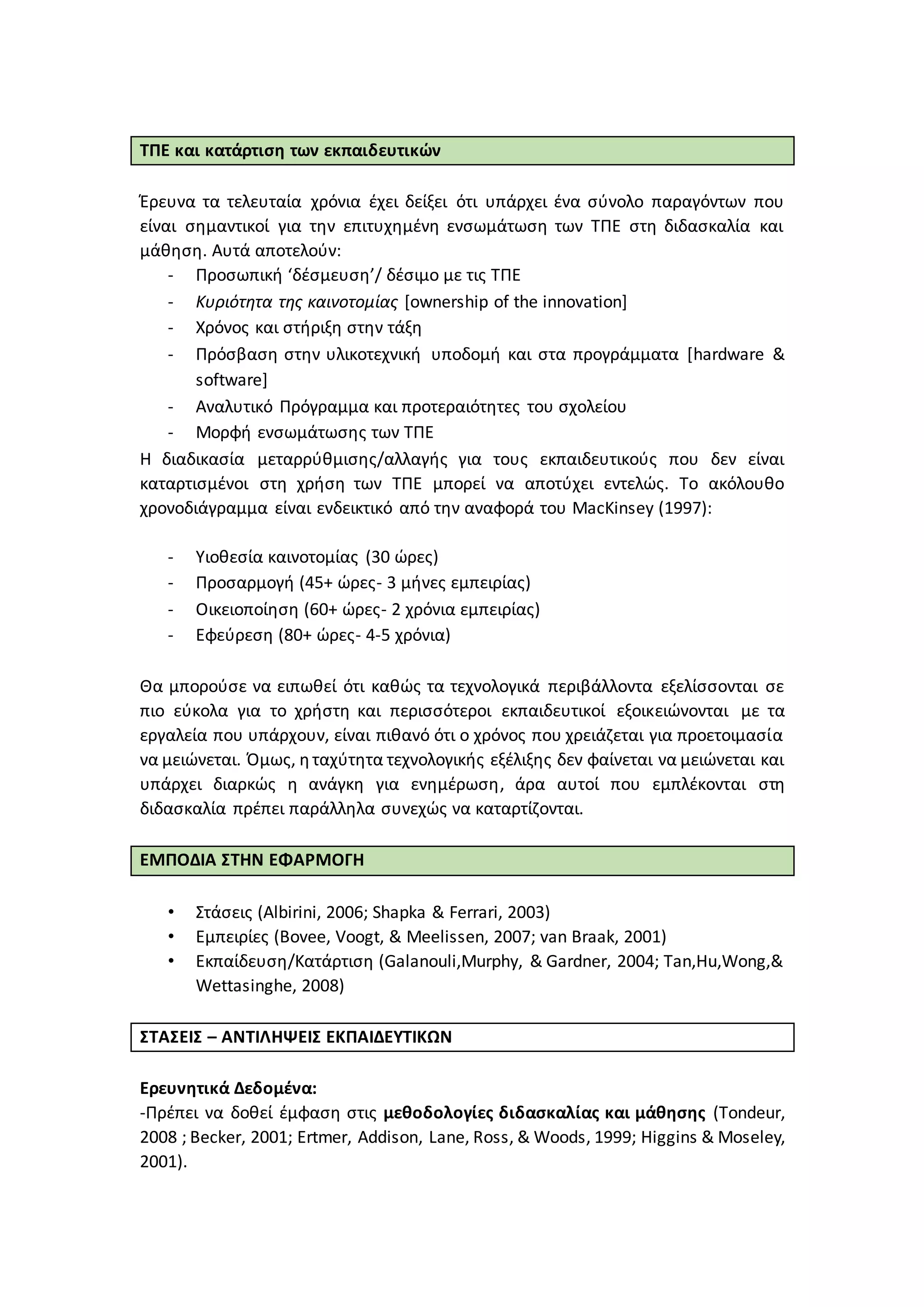 ΤΠΕ και κατάρτιση των εκπαιδευτικών
Έρευνα τα τελευταία χρόνια έχει δείξει ότι υπάρχει ένα σύνολο παραγόντων που
είναι σημαντικοί για την επιτυχημένη ενσωμάτωση των ΤΠΕ στη διδασκαλία και
μάθηση. Αυτά αποτελούν:
- Προσωπική ‘δέσμευση’/ δέσιμο με τις ΤΠΕ
- Κυριότητα της καινοτομίας [ownership of the innovation]
- Χρόνος και στήριξη στην τάξη
- Πρόσβαση στην υλικοτεχνική υποδομή και στα προγράμματα [hardware &
software]
- Αναλυτικό Πρόγραμμα και προτεραιότητες του σχολείου
- Μορφή ενσωμάτωσης των ΤΠΕ
Η διαδικασία μεταρρύθμισης/αλλαγής για τους εκπαιδευτικούς που δεν είναι
καταρτισμένοι στη χρήση των ΤΠΕ μπορεί να αποτύχει εντελώς. Το ακόλουθο
χρονοδιάγραμμα είναι ενδεικτικό από την αναφορά του MacKinsey (1997):
- Υιοθεσία καινοτομίας (30 ώρες)
- Προσαρμογή (45+ ώρες- 3 μήνες εμπειρίας)
- Οικειοποίηση (60+ ώρες- 2 χρόνια εμπειρίας)
- Εφεύρεση (80+ ώρες- 4-5 χρόνια)
Θα μπορούσε να ειπωθεί ότι καθώς τα τεχνολογικά περιβάλλοντα εξελίσσονται σε
πιο εύκολα για το χρήστη και περισσότεροι εκπαιδευτικοί εξοικειώνονται με τα
εργαλεία που υπάρχουν, είναι πιθανό ότι ο χρόνος που χρειάζεται για προετοιμασία
να μειώνεται. Όμως, ηταχύτητα τεχνολογικής εξέλιξης δεν φαίνεται να μειώνεται και
υπάρχει διαρκώς η ανάγκη για ενημέρωση, άρα αυτοί που εμπλέκονται στη
διδασκαλία πρέπει παράλληλα συνεχώς να καταρτίζονται.
ΕΜΠΟΔΙΑ ΣΤΗΝ ΕΦΑΡΜΟΓΗ
• Στάσεις (Albirini, 2006; Shapka & Ferrari, 2003)
• Εμπειρίες (Bovee, Voogt, & Meelissen, 2007; van Braak, 2001)
• Εκπαίδευση/Κατάρτιση (Galanouli,Murphy, & Gardner, 2004; Tan,Hu,Wong,&
Wettasinghe, 2008)
ΣΤΑΣΕΙΣ – ΑΝΤΙΛΗΨΕΙΣ ΕΚΠΑΙΔΕΥΤΙΚΩΝ
Ερευνητικά Δεδομένα:
-Πρέπει να δοθεί έμφαση στις μεθοδολογίες διδασκαλίας και μάθησης (Tondeur,
2008 ; Becker, 2001; Ertmer, Addison, Lane, Ross, & Woods, 1999; Higgins & Moseley,
2001).
 