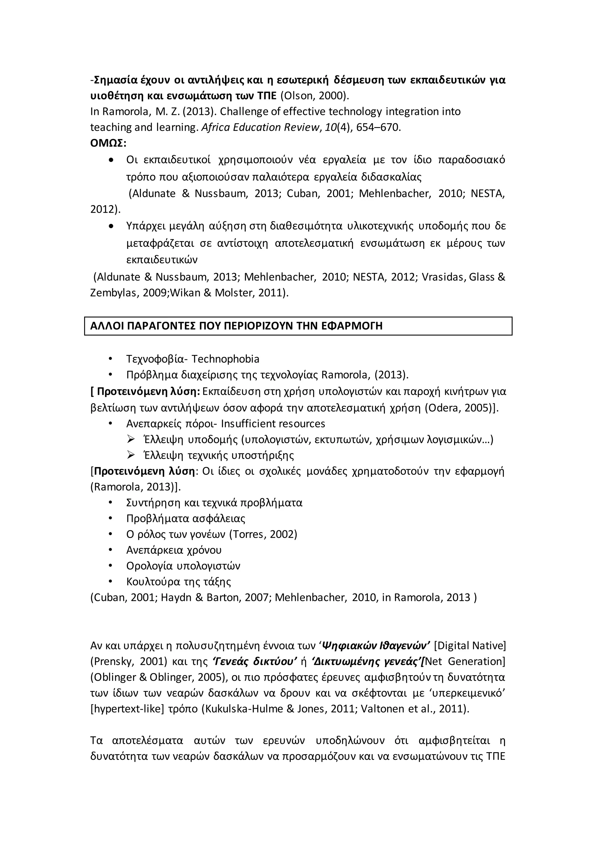 -Σημασία έχουν οι αντιλήψεις και η εσωτερική δέσμευση των εκπαιδευτικών για
υιοθέτηση και ενσωμάτωση των ΤΠΕ (Olson, 2000).
In Ramorola, M. Z. (2013). Challenge of effective technology integration into
teaching and learning. Africa Education Review, 10(4), 654–670.
ΟΜΩΣ:
 Οι εκπαιδευτικοί χρησιμοποιούν νέα εργαλεία με τον ίδιο παραδοσιακό
τρόπο που αξιοποιούσαν παλαιότερα εργαλεία διδασκαλίας
(Aldunate & Nussbaum, 2013; Cuban, 2001; Mehlenbacher, 2010; NESTA,
2012).
 Υπάρχει μεγάλη αύξηση στη διαθεσιμότητα υλικοτεχνικής υποδομής που δε
μεταφράζεται σε αντίστοιχη αποτελεσματική ενσωμάτωση εκ μέρους των
εκπαιδευτικών
(Aldunate & Nussbaum, 2013; Mehlenbacher, 2010; NESTA, 2012; Vrasidas, Glass &
Zembylas, 2009;Wikan & Molster, 2011).
ΑΛΛΟΙ ΠΑΡΑΓΟΝΤΕΣ ΠΟΥ ΠΕΡΙΟΡΙΖΟΥΝ ΤΗΝ ΕΦΑΡΜΟΓΗ
• Τεχνοφοβία- Technophobia
• Πρόβλημα διαχείρισης της τεχνολογίας Ramorola, (2013).
[ Προτεινόμενη λύση: Εκπαίδευση στη χρήση υπολογιστών και παροχή κινήτρων για
βελτίωση των αντιλήψεων όσον αφορά την αποτελεσματική χρήση (Odera, 2005)].
• Ανεπαρκείς πόροι- Insufficient resources
 Έλλειψη υποδομής (υπολογιστών, εκτυπωτών, χρήσιμων λογισμικών…)
 Έλλειψη τεχνικής υποστήριξης
[Προτεινόμενη λύση: Οι ίδιες οι σχολικές μονάδες χρηματοδοτούν την εφαρμογή
(Ramorola, 2013)].
• Συντήρηση και τεχνικά προβλήματα
• Προβλήματα ασφάλειας
• Ο ρόλος των γονέων (Torres, 2002)
• Ανεπάρκεια χρόνου
• Ορολογία υπολογιστών
• Κουλτούρα της τάξης
(Cuban, 2001; Haydn & Barton, 2007; Mehlenbacher, 2010, in Ramorola, 2013 )
Αν και υπάρχει η πολυσυζητημένη έννοια των ‘Ψηφιακών Ιθαγενών’ [Digital Native]
(Prensky, 2001) και της ‘Γενεάς δικτύου’ ή ‘Δικτυωμένης γενεάς’[Net Generation]
(Oblinger & Oblinger, 2005), οι πιο πρόσφατες έρευνες αμφισβητούν τη δυνατότητα
των ίδιων των νεαρών δασκάλων να δρουν και να σκέφτονται με ‘υπερκειμενικό’
[hypertext-like] τρόπο (Kukulska-Hulme & Jones, 2011; Valtonen et al., 2011).
Τα αποτελέσματα αυτών των ερευνών υποδηλώνουν ότι αμφισβητείται η
δυνατότητα των νεαρών δασκάλων να προσαρμόζουν και να ενσωματώνουν τις ΤΠΕ
 