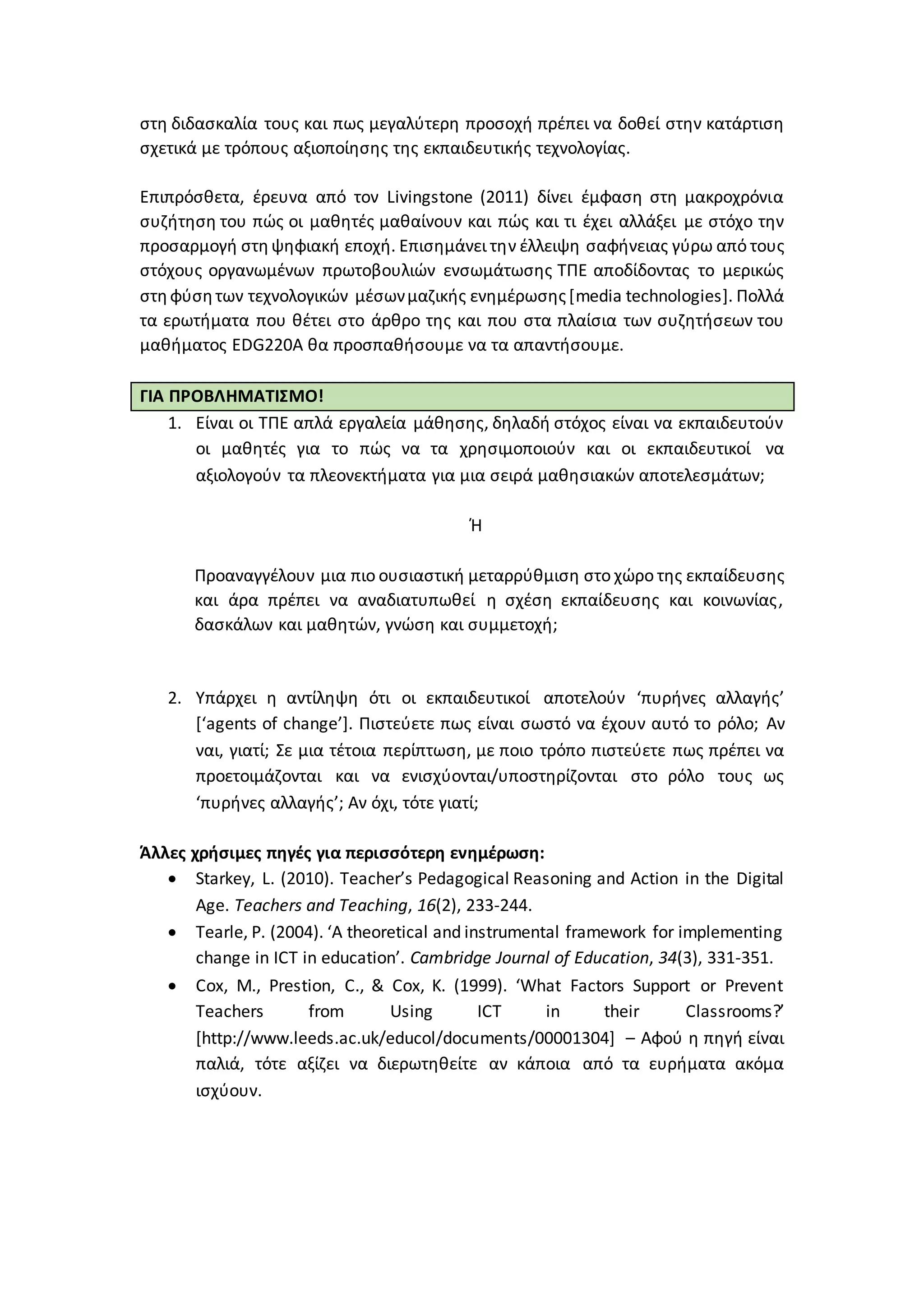 στη διδασκαλία τους και πως μεγαλύτερη προσοχή πρέπει να δοθεί στην κατάρτιση
σχετικά με τρόπους αξιοποίησης της εκπαιδευτικής τεχνολογίας.
Επιπρόσθετα, έρευνα από τον Livingstone (2011) δίνει έμφαση στη μακροχρόνια
συζήτηση του πώς οι μαθητές μαθαίνουν και πώς και τι έχει αλλάξει με στόχο την
προσαρμογή στηψηφιακή εποχή. Επισημάνει την έλλειψη σαφήνειας γύρω από τους
στόχους οργανωμένων πρωτοβουλιών ενσωμάτωσης ΤΠΕ αποδίδοντας το μερικώς
στηφύσητων τεχνολογικών μέσωνμαζικής ενημέρωσης[media technologies]. Πολλά
τα ερωτήματα που θέτει στο άρθρο της και που στα πλαίσια των συζητήσεων του
μαθήματος EDG220A θα προσπαθήσουμε να τα απαντήσουμε.
ΓΙΑ ΠΡΟΒΛΗΜΑΤΙΣΜΟ!
1. Είναι οι ΤΠΕ απλά εργαλεία μάθησης, δηλαδή στόχος είναι να εκπαιδευτούν
οι μαθητές για το πώς να τα χρησιμοποιούν και οι εκπαιδευτικοί να
αξιολογούν τα πλεονεκτήματα για μια σειρά μαθησιακών αποτελεσμάτων;
Ή
Προαναγγέλουν μια πιο ουσιαστική μεταρρύθμιση στο χώρο της εκπαίδευσης
και άρα πρέπει να αναδιατυπωθεί η σχέση εκπαίδευσης και κοινωνίας,
δασκάλων και μαθητών, γνώση και συμμετοχή;
2. Υπάρχει η αντίληψη ότι οι εκπαιδευτικοί αποτελούν ‘πυρήνες αλλαγής’
[‘agents of change’]. Πιστεύετε πως είναι σωστό να έχουν αυτό το ρόλο; Αν
ναι, γιατί; Σε μια τέτοια περίπτωση, με ποιο τρόπο πιστεύετε πως πρέπει να
προετοιμάζονται και να ενισχύονται/υποστηρίζονται στο ρόλο τους ως
‘πυρήνες αλλαγής’; Αν όχι, τότε γιατί;
Άλλες χρήσιμες πηγές για περισσότερη ενημέρωση:
 Starkey, L. (2010). Teacher’s Pedagogical Reasoning and Action in the Digital
Age. Teachers and Teaching, 16(2), 233-244.
 Tearle, P. (2004). ‘A theoretical and instrumental framework for implementing
change in ICT in education’. Cambridge Journal of Education, 34(3), 331-351.
 Cox, M., Prestion, C., & Cox, K. (1999). ‘What Factors Support or Prevent
Teachers from Using ICT in their Classrooms?’
[http://www.leeds.ac.uk/educol/documents/00001304] – Αφού η πηγή είναι
παλιά, τότε αξίζει να διερωτηθείτε αν κάποια από τα ευρήματα ακόμα
ισχύουν.
 