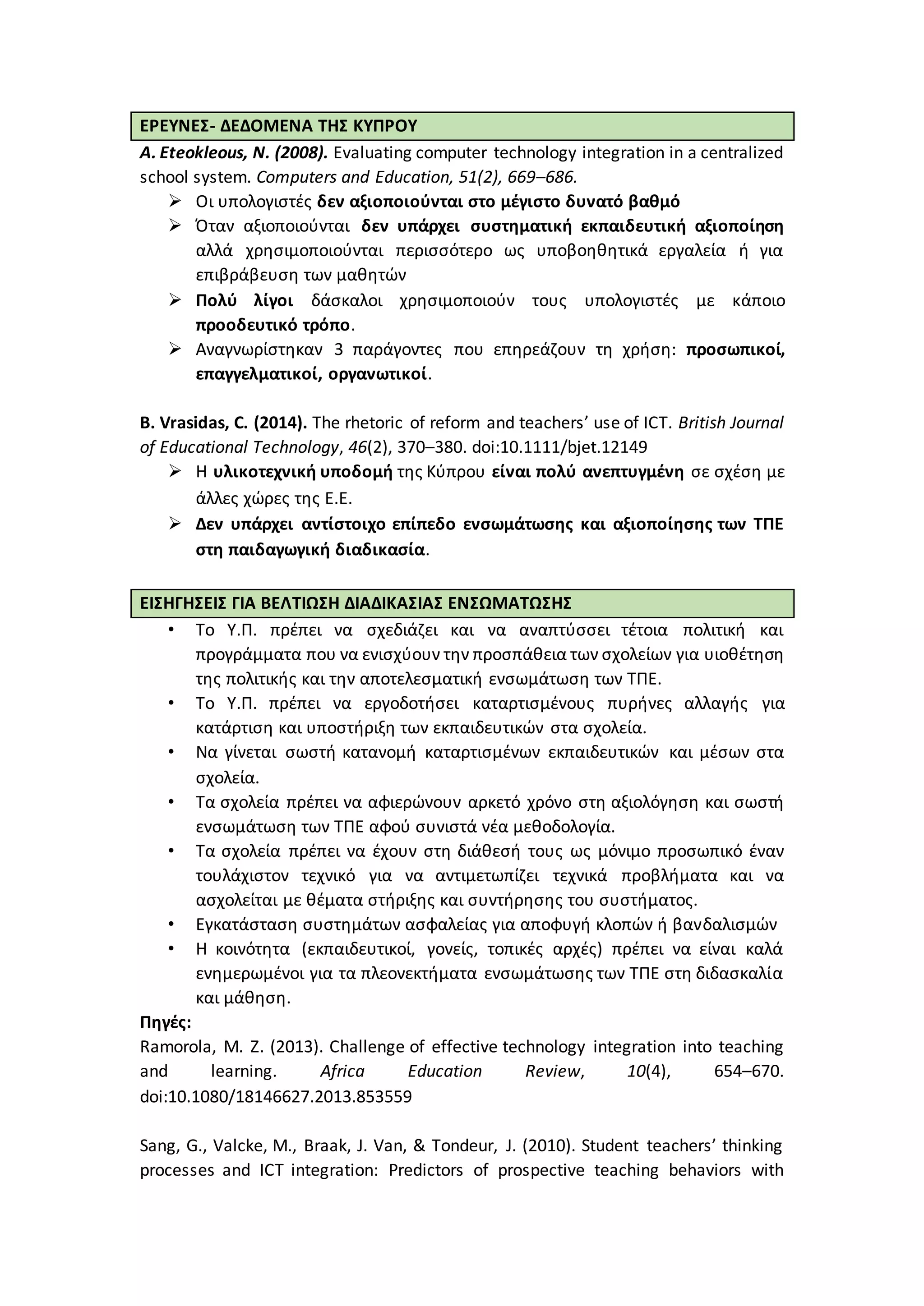 ΕΡΕΥΝΕΣ- ΔΕΔΟΜΕΝΑ ΤΗΣ ΚΥΠΡΟΥ
Α. Eteokleous, N. (2008). Evaluating computer technology integration in a centralized
school system. Computers and Education, 51(2), 669–686.
 Οι υπολογιστές δεν αξιοποιούνται στο μέγιστο δυνατό βαθμό
 Όταν αξιοποιούνται δεν υπάρχει συστηματική εκπαιδευτική αξιοποίηση
αλλά χρησιμοποιούνται περισσότερο ως υποβοηθητικά εργαλεία ή για
επιβράβευση των μαθητών
 Πολύ λίγοι δάσκαλοι χρησιμοποιούν τους υπολογιστές με κάποιο
προοδευτικό τρόπο.
 Αναγνωρίστηκαν 3 παράγοντες που επηρεάζουν τη χρήση: προσωπικοί,
επαγγελματικοί, οργανωτικοί.
Β. Vrasidas, C. (2014). The rhetoric of reform and teachers’ use of ICT. British Journal
of Educational Technology, 46(2), 370–380. doi:10.1111/bjet.12149
 Η υλικοτεχνική υποδομή της Κύπρου είναι πολύ ανεπτυγμένη σε σχέση με
άλλες χώρες της Ε.Ε.
 Δεν υπάρχει αντίστοιχο επίπεδο ενσωμάτωσης και αξιοποίησης των ΤΠΕ
στη παιδαγωγική διαδικασία.
ΕΙΣΗΓΗΣΕΙΣ ΓΙΑ ΒΕΛΤΙΩΣΗ ΔΙΑΔΙΚΑΣΙΑΣ ΕΝΣΩΜΑΤΩΣΗΣ
• Το Υ.Π. πρέπει να σχεδιάζει και να αναπτύσσει τέτοια πολιτική και
προγράμματα που να ενισχύουν την προσπάθεια των σχολείων για υιοθέτηση
της πολιτικής και την αποτελεσματική ενσωμάτωση των ΤΠΕ.
• Το Υ.Π. πρέπει να εργοδοτήσει καταρτισμένους πυρήνες αλλαγής για
κατάρτιση και υποστήριξη των εκπαιδευτικών στα σχολεία.
• Να γίνεται σωστή κατανομή καταρτισμένων εκπαιδευτικών και μέσων στα
σχολεία.
• Τα σχολεία πρέπει να αφιερώνουν αρκετό χρόνο στη αξιολόγηση και σωστή
ενσωμάτωση των ΤΠΕ αφού συνιστά νέα μεθοδολογία.
• Τα σχολεία πρέπει να έχουν στη διάθεσή τους ως μόνιμο προσωπικό έναν
τουλάχιστον τεχνικό για να αντιμετωπίζει τεχνικά προβλήματα και να
ασχολείται με θέματα στήριξης και συντήρησης του συστήματος.
• Εγκατάσταση συστημάτων ασφαλείας για αποφυγή κλοπών ή βανδαλισμών
• Η κοινότητα (εκπαιδευτικοί, γονείς, τοπικές αρχές) πρέπει να είναι καλά
ενημερωμένοι για τα πλεονεκτήματα ενσωμάτωσης των ΤΠΕ στη διδασκαλία
και μάθηση.
Πηγές:
Ramorola, M. Z. (2013). Challenge of effective technology integration into teaching
and learning. Africa Education Review, 10(4), 654–670.
doi:10.1080/18146627.2013.853559
Sang, G., Valcke, M., Braak, J. Van, & Tondeur, J. (2010). Student teachers’ thinking
processes and ICT integration: Predictors of prospective teaching behaviors with
 