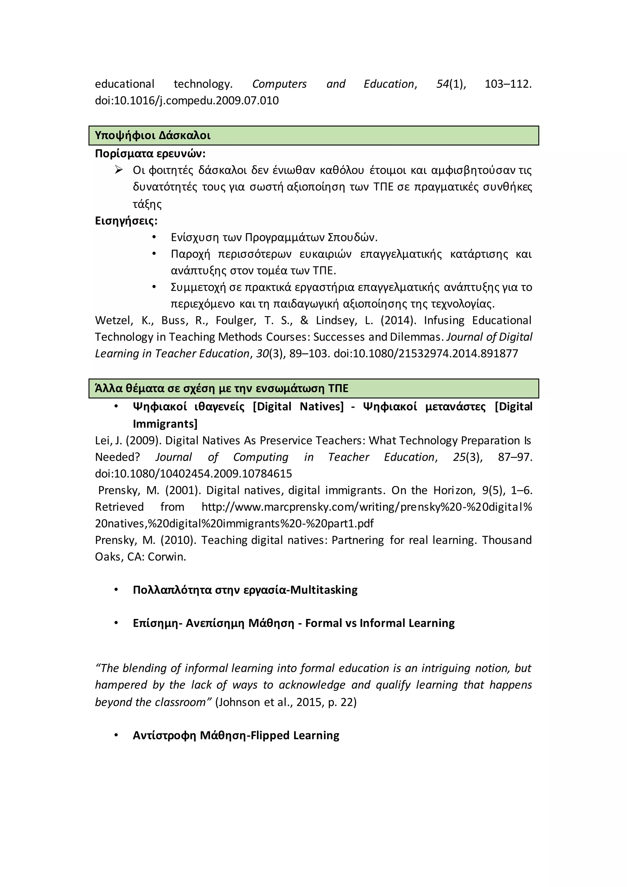 educational technology. Computers and Education, 54(1), 103–112.
doi:10.1016/j.compedu.2009.07.010
Υποψήφιοι Δάσκαλοι
Πορίσματα ερευνών:
 Οι φοιτητές δάσκαλοι δεν ένιωθαν καθόλου έτοιμοι και αμφισβητούσαν τις
δυνατότητές τους για σωστή αξιοποίηση των ΤΠΕ σε πραγματικές συνθήκες
τάξης
Εισηγήσεις:
• Ενίσχυση των Προγραμμάτων Σπουδών.
• Παροχή περισσότερων ευκαιριών επαγγελματικής κατάρτισης και
ανάπτυξης στον τομέα των ΤΠΕ.
• Συμμετοχή σε πρακτικά εργαστήρια επαγγελματικής ανάπτυξης για το
περιεχόμενο και τη παιδαγωγική αξιοποίησης της τεχνολογίας.
Wetzel, K., Buss, R., Foulger, T. S., & Lindsey, L. (2014). Infusing Educational
Technology in Teaching Methods Courses: Successes and Dilemmas. Journal of Digital
Learning in Teacher Education, 30(3), 89–103. doi:10.1080/21532974.2014.891877
Άλλα θέματα σε σχέση με την ενσωμάτωση ΤΠΕ
• Ψηφιακοί ιθαγενείς [Digital Natives] - Ψηφιακοί μετανάστες [Digital
Immigrants]
Lei, J. (2009). Digital Natives As Preservice Teachers: What Technology Preparation Is
Needed? Journal of Computing in Teacher Education, 25(3), 87–97.
doi:10.1080/10402454.2009.10784615
Prensky, M. (2001). Digital natives, digital immigrants. On the Horizon, 9(5), 1–6.
Retrieved from http://www.marcprensky.com/writing/prensky%20-%20digital%
20natives,%20digital%20immigrants%20-%20part1.pdf
Prensky, M. (2010). Teaching digital natives: Partnering for real learning. Thousand
Oaks, CA: Corwin.
• Πολλαπλότητα στην εργασία-Multitasking
• Επίσημη- Ανεπίσημη Μάθηση - Formal vs Informal Learning
“The blending of informal learning into formal education is an intriguing notion, but
hampered by the lack of ways to acknowledge and qualify learning that happens
beyond the classroom” (Johnson et al., 2015, p. 22)
• Αντίστροφη Μάθηση-Flipped Learning
 