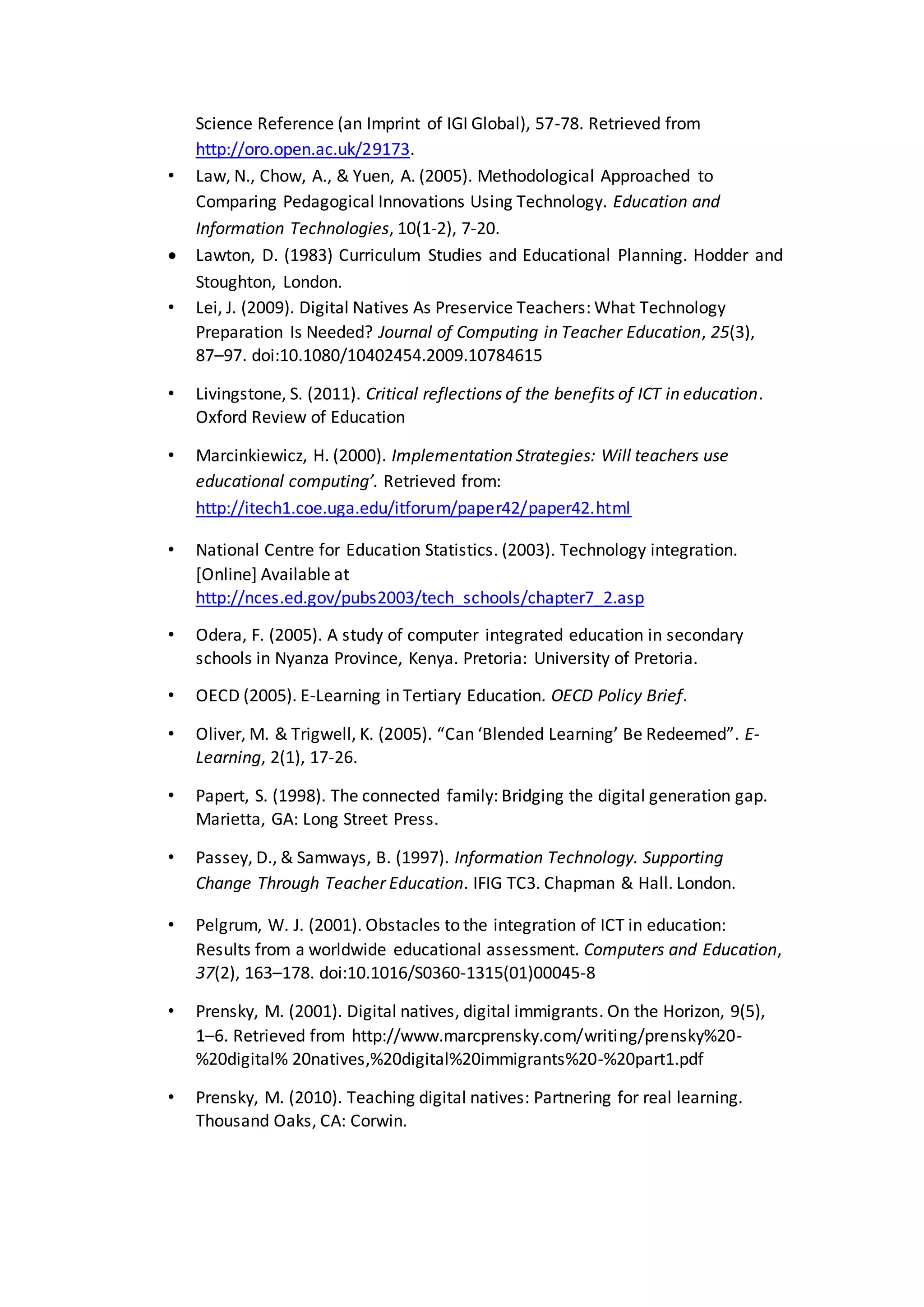 Science Reference (an Imprint of IGI Global), 57-78. Retrieved from
http://oro.open.ac.uk/29173.
• Law, N., Chow, A., & Yuen, A. (2005). Methodological Approached to
Comparing Pedagogical Innovations Using Technology. Education and
Information Technologies, 10(1-2), 7-20.
 Lawton, D. (1983) Curriculum Studies and Educational Planning. Hodder and
Stoughton, London.
• Lei, J. (2009). Digital Natives As Preservice Teachers: What Technology
Preparation Is Needed? Journal of Computing in Teacher Education, 25(3),
87–97. doi:10.1080/10402454.2009.10784615
• Livingstone, S. (2011). Critical reflections of the benefits of ICT in education.
Oxford Review of Education
• Marcinkiewicz, H. (2000). Implementation Strategies: Will teachers use
educational computing’. Retrieved from:
http://itech1.coe.uga.edu/itforum/paper42/paper42.html
• National Centre for Education Statistics. (2003). Technology integration.
[Online] Available at
http://nces.ed.gov/pubs2003/tech_schools/chapter7_2.asp
• Odera, F. (2005). A study of computer integrated education in secondary
schools in Nyanza Province, Kenya. Pretoria: University of Pretoria.
• OECD (2005). E-Learning in Tertiary Education. OECD Policy Brief.
• Oliver, M. & Trigwell, K. (2005). “Can ‘Blended Learning’ Be Redeemed”. E-
Learning, 2(1), 17-26.
• Papert, S. (1998). The connected family: Bridging the digital generation gap.
Marietta, GA: Long Street Press.
• Passey, D., & Samways, B. (1997). Information Technology. Supporting
Change Through Teacher Education. IFIG TC3. Chapman & Hall. London.
• Pelgrum, W. J. (2001). Obstacles to the integration of ICT in education:
Results from a worldwide educational assessment. Computers and Education,
37(2), 163–178. doi:10.1016/S0360-1315(01)00045-8
• Prensky, M. (2001). Digital natives, digital immigrants. On the Horizon, 9(5),
1–6. Retrieved from http://www.marcprensky.com/writing/prensky%20-
%20digital% 20natives,%20digital%20immigrants%20-%20part1.pdf
• Prensky, M. (2010). Teaching digital natives: Partnering for real learning.
Thousand Oaks, CA: Corwin.
 