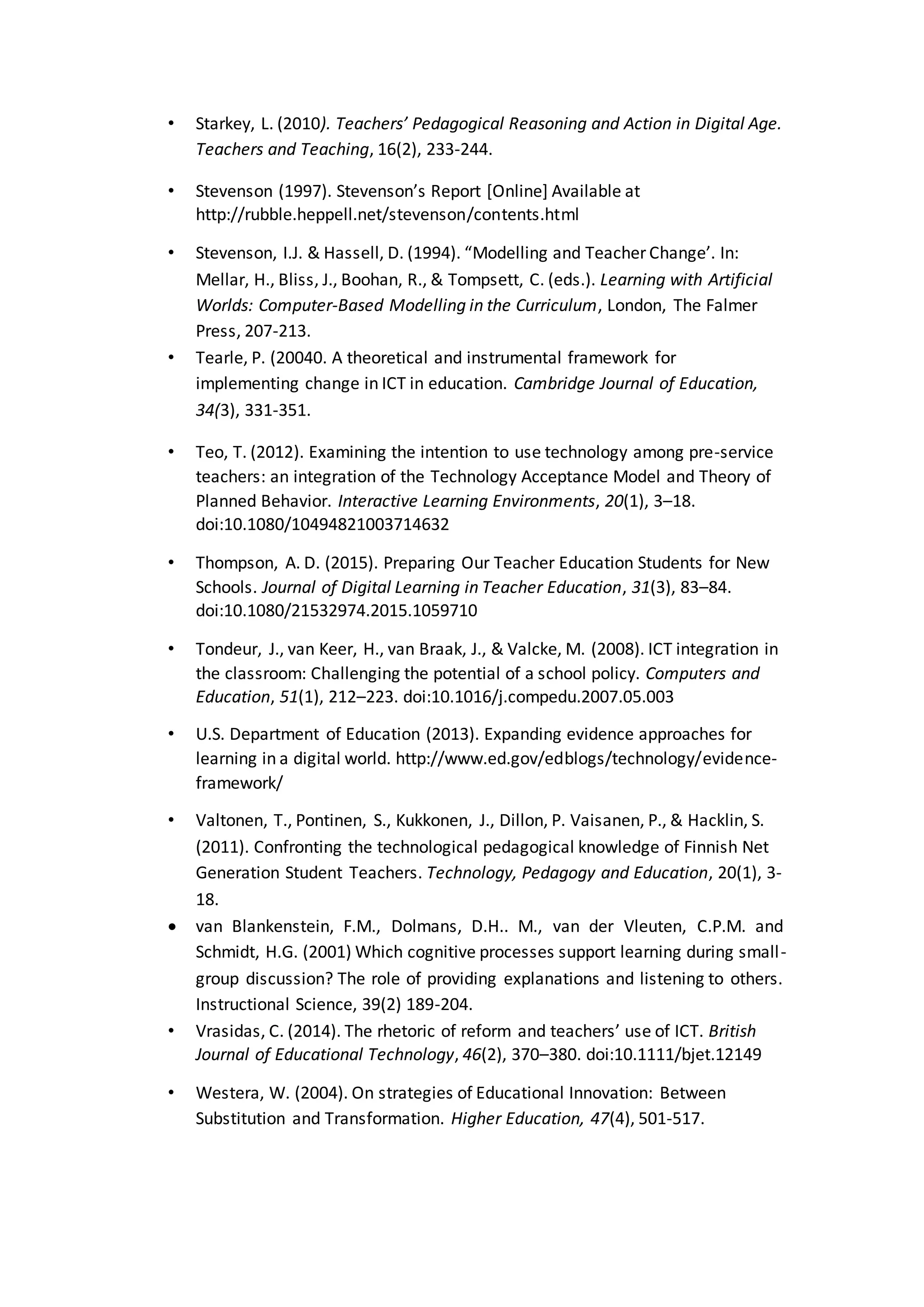 • Starkey, L. (2010). Teachers’ Pedagogical Reasoning and Action in Digital Age.
Teachers and Teaching, 16(2), 233-244.
• Stevenson (1997). Stevenson’s Report [Online] Available at
http://rubble.heppell.net/stevenson/contents.html
• Stevenson, I.J. & Hassell, D. (1994). “Modelling and Teacher Change’. In:
Mellar, H., Bliss, J., Boohan, R., & Tompsett, C. (eds.). Learning with Artificial
Worlds: Computer-Based Modelling in the Curriculum, London, The Falmer
Press, 207-213.
• Tearle, P. (20040. A theoretical and instrumental framework for
implementing change in ICT in education. Cambridge Journal of Education,
34(3), 331-351.
• Teo, T. (2012). Examining the intention to use technology among pre-service
teachers: an integration of the Technology Acceptance Model and Theory of
Planned Behavior. Interactive Learning Environments, 20(1), 3–18.
doi:10.1080/10494821003714632
• Thompson, A. D. (2015). Preparing Our Teacher Education Students for New
Schools. Journal of Digital Learning in Teacher Education, 31(3), 83–84.
doi:10.1080/21532974.2015.1059710
• Tondeur, J., van Keer, H., van Braak, J., & Valcke, M. (2008). ICT integration in
the classroom: Challenging the potential of a school policy. Computers and
Education, 51(1), 212–223. doi:10.1016/j.compedu.2007.05.003
• U.S. Department of Education (2013). Expanding evidence approaches for
learning in a digital world. http://www.ed.gov/edblogs/technology/evidence-
framework/
• Valtonen, T., Pontinen, S., Kukkonen, J., Dillon, P. Vaisanen, P., & Hacklin, S.
(2011). Confronting the technological pedagogical knowledge of Finnish Net
Generation Student Teachers. Technology, Pedagogy and Education, 20(1), 3-
18.
 van Blankenstein, F.M., Dolmans, D.H.. M., van der Vleuten, C.P.M. and
Schmidt, H.G. (2001) Which cognitive processes support learning during small-
group discussion? The role of providing explanations and listening to others.
Instructional Science, 39(2) 189-204.
• Vrasidas, C. (2014). The rhetoric of reform and teachers’ use of ICT. British
Journal of Educational Technology, 46(2), 370–380. doi:10.1111/bjet.12149
• Westera, W. (2004). On strategies of Educational Innovation: Between
Substitution and Transformation. Higher Education, 47(4), 501-517.
 