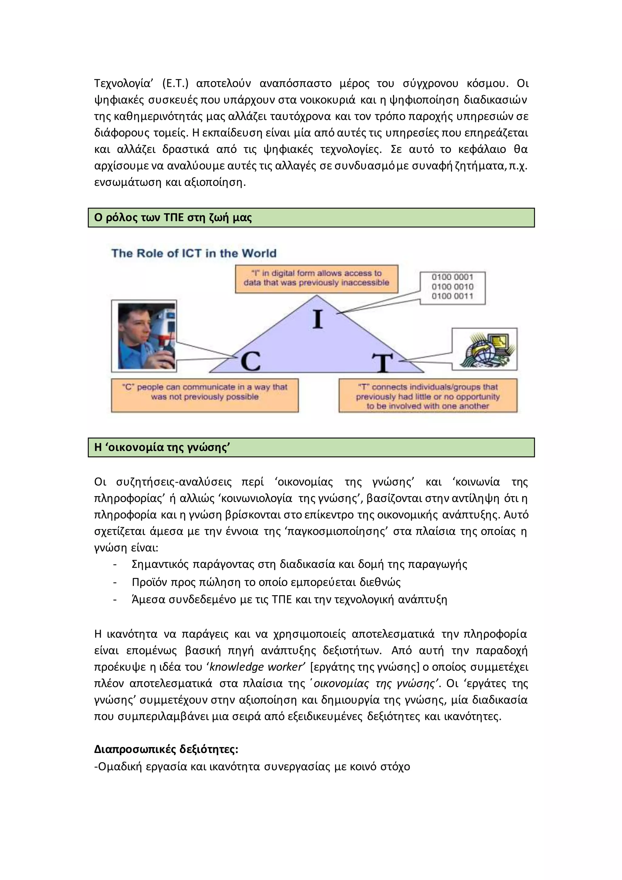 Τεχνολογία’ (Ε.Τ.) αποτελούν αναπόσπαστο μέρος του σύγχρονου κόσμου. Οι
ψηφιακές συσκευές που υπάρχουν στα νοικοκυριά και η ψηφιοποίηση διαδικασιών
της καθημερινότητάς μας αλλάζει ταυτόχρονα και τον τρόπο παροχής υπηρεσιών σε
διάφορους τομείς. Η εκπαίδευση είναι μία από αυτές τις υπηρεσίες που επηρεάζεται
και αλλάζει δραστικά από τις ψηφιακές τεχνολογίες. Σε αυτό το κεφάλαιο θα
αρχίσουμε να αναλύουμε αυτές τις αλλαγές σε συνδυασμόμε συναφήζητήματα,π.χ.
ενσωμάτωση και αξιοποίηση.
Ο ρόλος των ΤΠΕ στη ζωή μας
Η ‘οικονομία της γνώσης’
Οι συζητήσεις-αναλύσεις περί ‘οικονομίας της γνώσης’ και ‘κοινωνία της
πληροφορίας’ ή αλλιώς ‘κοινωνιολογία της γνώσης’, βασίζονται στην αντίληψη ότι η
πληροφορία και η γνώση βρίσκονται στο επίκεντρο της οικονομικής ανάπτυξης. Αυτό
σχετίζεται άμεσα με την έννοια της ‘παγκοσμιοποίησης’ στα πλαίσια της οποίας η
γνώση είναι:
- Σημαντικός παράγοντας στη διαδικασία και δομή της παραγωγής
- Προϊόν προς πώληση το οποίο εμπορεύεται διεθνώς
- Άμεσα συνδεδεμένο με τις ΤΠΕ και την τεχνολογική ανάπτυξη
Η ικανότητα να παράγεις και να χρησιμοποιείς αποτελεσματικά την πληροφορία
είναι επομένως βασική πηγή ανάπτυξης δεξιοτήτων. Από αυτή την παραδοχή
προέκυψε η ιδέα του ‘knowledge worker’ [εργάτης της γνώσης] ο οποίος συμμετέχει
πλέον αποτελεσματικά στα πλαίσια της ΄οικονομίας της γνώσης’. Οι ‘εργάτες της
γνώσης’ συμμετέχουν στην αξιοποίηση και δημιουργία της γνώσης, μία διαδικασία
που συμπεριλαμβάνει μια σειρά από εξειδικευμένες δεξιότητες και ικανότητες.
Διαπροσωπικές δεξιότητες:
-Ομαδική εργασία και ικανότητα συνεργασίας με κοινό στόχο
 